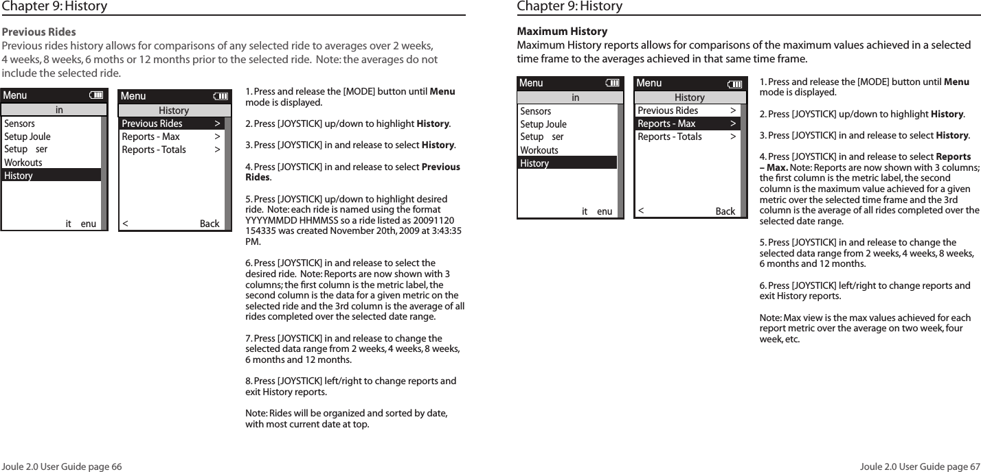 Joule 2.0 User Guide page 66Joule 2.0 User Guide page 67Chapter 9: History Previous Rides Previous rides history allows for comparisons of any selected ride to averages over 2 weeks, 4 weeks, 8 weeks, 6 moths or 12 months prior to the selected ride.  Note: the averages do not include the selected ride.  1. Press and release the [MODE] button until Menu mode is displayed. 2. Press [JOYSTICK] up/down to highlight History.3. Press [JOYSTICK] in and release to select History.4. Press [JOYSTICK] in and release to select Previous Rides.5. Press [JOYSTICK] up/down to highlight desired ride.  Note: each ride is named using the format YYYYMMDD HHMMSS so a ride listed as 20091120 154335 was created November 20th, 2009 at 3:43:35 PM.  6. Press [JOYSTICK] in and release to select the desired ride.  Note: Reports are now shown with 3 columns; the ﬁ rst column is the metric label, the second column is the data for a given metric on the selected ride and the 3rd column is the average of all rides completed over the selected date range.  7. Press [JOYSTICK] in and release to change the selected data range from 2 weeks, 4 weeks, 8 weeks, 6 months and 12 months.  8. Press [JOYSTICK] left/right to change reports and exit History reports.  Note: Rides will be organized and sorted by date, with most current date at top. Previous Rides >Reports - Max >Reports - Totals >Back<ReportMenuHistorySelect by Date>     20090731123542    >     20090731123542    >Back<ReportMenuHistory - Previous RidesSelect by Date>Back<ReportMenuHistory - Previous RidesPrevious Rides >Reports - Max >Reports - Totals >Reports - Max >Back<ReportMenuHistoryReportHistory2/2/09RIDETIMEAVWATTSAVCAD2wk mean SummaryMILES9999 9999KJ9999 99999999 9999250 250AVMPH99 99AVHR240 24099:59:59 99:59:59ReportHistory2/2/095 SEC5 MIN20 MIN2wk mean Peak Power30 SEC2999 29991 MIN2999 29992999 29992999 299930 MIN2999 299940 MIN2999 299960 MIN2999 29992999 2999ReportHistory2/2/091452wk mean Time in Power Zones299:59:59 99:59:59399:59:59 99:59:5999:59:59 99:59:5999:59:59 99:59:59699:59:59 99:59:591100% 100%2100% 100%3100% 100%4100% 100%5100% 100%6100% 100%99:59:59 99:59:59ReportHistory2/2/091452wk mean Time in HR Zones299:59:59 99:59:59399:59:59 99:59:5999:59:59 99:59:5999:59:59 99:59:591100% 100%2100% 100%3100% 100%4100% 100%5100% 100%99:59:59 99:59:59ReportHistory2/2/09FTGAINVA M2wk mean ClimbingAVGRADE100% 100%FTLOST9999 99999999 99999999 9999ReportHistory2/2/09AVWATTSZEROWATTSNP2wk mean Power DetailMXWATTS9999 9999ZEROWATTS100% 100%2999 2999AVW/KG2999 2999MXW/KG2999 29999999 999999:59:59 99:59:59ReportHistoryMAXRIDETIMEAVWATTSAVCAD2WK MEANSummaryMILES9999 9999KJ9999 99999999 9999250 250AVMPH99 99AVHR240 24099:59:59 99:59:59ReportHistoryMAX5 SEC5 MIN20 MIN2WK MEANPeak Power30 SEC2999 29991 MIN2999 29992999 29992999 299930 MIN2999 299940 MIN2999 299960 MIN2999 29992999 2999ReportHistoryMAX1452WK MEAN Time in Power Zones299:59:59 99:59:59399:59:59 99:59:5999:59:59 99:59:5999:59:59 99:59:59699:59:59 99:59:591100% 100%2100% 100%3100% 100%4100% 100%5100% 100%6100% 100%99:59:59 99:59:59ReportHistoryMAX1452WK MEAN Time in HR Zones299:59:59 99:59:59399:59:59 99:59:5999:59:59 99:59:5999:59:59 99:59:591100% 100%2100% 100%3100% 100%4100% 100%5100% 100%99:59:59 99:59:59ReportHistoryMAXFTGAINVA M2WK MEANClimbingAVGRADE100% 100%FTLOST9999 99999999 99999999 9999ReportHistoryMAXAVWATTSZEROWATTSNP2WK MEANPower DetailMXWATTS9999 9999ZEROWATTS100% 100%2999 2999AVW/KG2999 2999MXW/KG2999 29999999 999999:59:59 99:59:59Previous Rides >Reports - Max >Reports - Totals >Reports - Max >Back<ReportMenuHistoryReportHistoryTOT A LRIDETIMECALFTGAIN2WK MEANSummaryMILES9999 9999KJ9999 99999999 99999999 9999AVMPH99 99AVHR240 24099:59:59 99:59:59ReportHistoryTOT A L1452WK MEAN Time in Power Zones299:59:59 99:59:59399:59:59 99:59:5999:59:59 99:59:5999:59:59 99:59:59699:59:59 99:59:591100% 100%2100% 100%3100% 100%4100% 100%5100% 100%6100% 100%99:59:59 99:59:59ReportHistoryTOT A L1452WK MEAN Time in HR Zones299:59:59 99:59:59399:59:59 99:59:5999:59:59 99:59:5999:59:59 99:59:591100% 100%2100% 100%3100% 100%4100% 100%5100% 100%99:59:59 99:59:59ReportHistory2/2/09KJ2WK MEANWorkKJ/HR9999 9999TSS500 500IF250 2509999 9999ReportHistoryMAXKJ2WK MEANWorkKJ/HR9999 9999TSS500 500IF250 2509999 9999Workouts >History >Setup User >Setup CPU >Sensors >Sensors >Main >Exit Menu<ReportMenuMainSensorsSetup Joule Setup  serWorkoutsHistorySensorsinit  enueportMenuinChapter 9: History Maximum HistoryMaximum History reports allows for comparisons of the maximum values achieved in a selected time frame to the averages achieved in that same time frame.  1. Press and release the [MODE] button until Menu mode is displayed. 2. Press [JOYSTICK] up/down to highlight History.3. Press [JOYSTICK] in and release to select History.4. Press [JOYSTICK] in and release to select Reports &ndash; Max. Note: Reports are now shown with 3 columns; the ﬁ rst column is the metric label, the second column is the maximum value achieved for a given metric over the selected time frame and the 3rd column is the average of all rides completed over the selected date range.  5. Press [JOYSTICK] in and release to change the selected data range from 2 weeks, 4 weeks, 8 weeks, 6 months and 12 months.  6. Press [JOYSTICK] left/right to change reports and exit History reports.  Note: Max view is the max values achieved for each report metric over the average on two week, four week, etc.SensorsSetup Joule Setup  serWorkoutsHistorySensorsinit  enueportMenuinPrevious Rides >Reports - Max >Reports - Totals >Back<ReportMenuHistorySelect by Date>     20090731123542    >     20090731123542    >Back<ReportMenuHistory - Previous RidesSelect by Date>Back<ReportMenuHistory - Previous RidesPrevious Rides >Reports - Max >Reports - Totals >Reports - Max >Back<ReportMenuHistoryReportHistory2/2/09RIDETIMEAVWATTSAVCAD2wk mean SummaryMILES9999 9999KJ9999 99999999 9999250 250AVMPH99 99AVHR240 24099:59:59 99:59:59ReportHistory2/2/095 SEC5 MIN20 MIN2wk mean Peak Power30 SEC2999 29991 MIN2999 29992999 29992999 299930 MIN2999 299940 MIN2999 299960 MIN2999 29992999 2999ReportHistory2/2/091452wk mean Time in Power Zones299:59:59 99:59:59399:59:59 99:59:5999:59:59 99:59:5999:59:59 99:59:59699:59:59 99:59:591100% 100%2100% 100%3100% 100%4100% 100%5100% 100%6100% 100%99:59:59 99:59:59ReportHistory2/2/091452wk mean Time in HR Zones299:59:59 99:59:59399:59:59 99:59:5999:59:59 99:59:5999:59:59 99:59:591100% 100%2100% 100%3100% 100%4100% 100%5100% 100%99:59:59 99:59:59ReportHistory2/2/09FTGAINVA M2wk mean ClimbingAVGRADE100% 100%FTLOST9999 99999999 99999999 9999ReportHistory2/2/09AVWATTSZEROWATTSNP2wk mean Power DetailMXWATTS9999 9999ZEROWATTS100% 100%2999 2999AVW/KG2999 2999MXW/KG2999 29999999 999999:59:59 99:59:59ReportHistoryMAXRIDETIMEAVWATTSAVCAD2WK MEANSummaryMILES9999 9999KJ9999 99999999 9999250 250AVMPH99 99AVHR240 24099:59:59 99:59:59ReportHistoryMAX5 SEC5 MIN20 MIN2WK MEANPeak Power30 SEC2999 29991 MIN2999 29992999 29992999 299930 MIN2999 299940 MIN2999 299960 MIN2999 29992999 2999ReportHistoryMAX1452WK MEAN Time in Power Zones299:59:59 99:59:59399:59:59 99:59:5999:59:59 99:59:5999:59:59 99:59:59699:59:59 99:59:591100% 100%2100% 100%3100% 100%4100% 100%5100% 100%6100% 100%99:59:59 99:59:59ReportHistoryMAX1452WK MEAN Time in HR Zones299:59:59 99:59:59399:59:59 99:59:5999:59:59 99:59:5999:59:59 99:59:591100% 100%2100% 100%3100% 100%4100% 100%5100% 100%99:59:59 99:59:59ReportHistoryMAXFTGAINVA M2WK MEANClimbingAVGRADE100% 100%FTLOST9999 99999999 99999999 9999ReportHistoryMAXAVWATTSZEROWATTSNP2WK MEANPower DetailMXWATTS9999 9999ZEROWATTS100% 100%2999 2999AVW/KG2999 2999MXW/KG2999 29999999 999999:59:59 99:59:59Previous Rides >Reports - Max >Reports - Totals >Reports - Max >Back<ReportMenuHistoryReportHistoryTOT A LRIDETIMECALFTGAIN2WK MEANSummaryMILES9999 9999KJ9999 99999999 99999999 9999AVMPH99 99AVHR240 24099:59:59 99:59:59ReportHistoryTOT A L1452WK MEAN Time in Power Zones299:59:59 99:59:59399:59:59 99:59:5999:59:59 99:59:5999:59:59 99:59:59699:59:59 99:59:591100% 100%2100% 100%3100% 100%4100% 100%5100% 100%6100% 100%99:59:59 99:59:59ReportHistoryTOT A L1452WK MEAN Time in HR Zones299:59:59 99:59:59399:59:59 99:59:5999:59:59 99:59:5999:59:59 99:59:591100% 100%2100% 100%3100% 100%4100% 100%5100% 100%99:59:59 99:59:59ReportHistory2/2/09KJ2WK MEANWorkKJ/HR9999 9999TSS500 500IF250 2509999 9999ReportHistoryMAXKJ2WK MEANWorkKJ/HR9999 9999TSS500 500IF250 2509999 9999Workouts >History >Setup User >Setup CPU >Sensors >Sensors >Main >Exit Menu<ReportMenuMain
