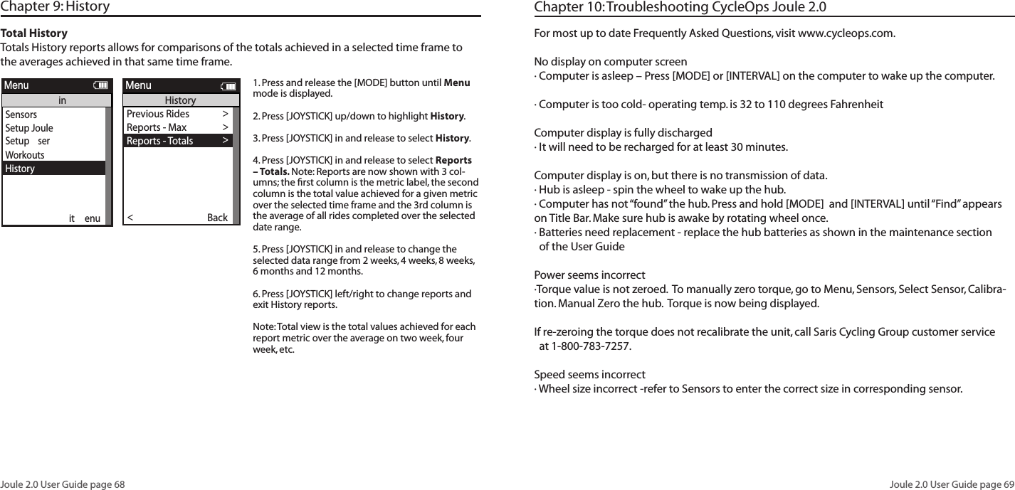 Joule 2.0 User Guide page 68Joule 2.0 User Guide page 69Chapter 9: History Total HistoryTotals History reports allows for comparisons of the totals achieved in a selected time frame to the averages achieved in that same time frame.  1. Press and release the [MODE] button until Menu mode is displayed. 2. Press [JOYSTICK] up/down to highlight History.3. Press [JOYSTICK] in and release to select History.4. Press [JOYSTICK] in and release to select Reports &ndash; Totals. Note: Reports are now shown with 3 col-umns; the ﬁrst column is the metric label, the second column is the total value achieved for a given metric over the selected time frame and the 3rd column is the average of all rides completed over the selected date range.  5. Press [JOYSTICK] in and release to change the selected data range from 2 weeks, 4 weeks, 8 weeks, 6 months and 12 months.  6. Press [JOYSTICK] left/right to change reports and exit History reports.  Note: Total view is the total values achieved for each report metric over the average on two week, four week, etc.SensorsSetup Joule Setup  serWorkoutsHistorySensorsinit  enueportMenuinPrevious Rides >Reports - Max >Reports - Totals >Back<ReportMenuHistorySelect by Date>     20090731123542    >     20090731123542    >Back<ReportMenuHistory - Previous RidesSelect by Date>Back<ReportMenuHistory - Previous RidesPrevious Rides >Reports - Max >Reports - Totals >Reports - Max >Back<ReportMenuHistoryReportHistory2/2/09RIDETIMEAVWATTSAVCAD2wk mean SummaryMILES9999 9999KJ9999 99999999 9999250 250AVMPH99 99AVHR240 24099:59:59 99:59:59ReportHistory2/2/095 SEC5 MIN20 MIN2wk mean Peak Power30 SEC2999 29991 MIN2999 29992999 29992999 299930 MIN2999 299940 MIN2999 299960 MIN2999 29992999 2999ReportHistory2/2/091452wk mean Time in Power Zones299:59:59 99:59:59399:59:59 99:59:5999:59:59 99:59:5999:59:59 99:59:59699:59:59 99:59:591100% 100%2100% 100%3100% 100%4100% 100%5100% 100%6100% 100%99:59:59 99:59:59ReportHistory2/2/091452wk mean Time in HR Zones299:59:59 99:59:59399:59:59 99:59:5999:59:59 99:59:5999:59:59 99:59:591100% 100%2100% 100%3100% 100%4100% 100%5100% 100%99:59:59 99:59:59ReportHistory2/2/09FTGAINVA M2wk mean ClimbingAVGRADE100% 100%FTLOST9999 99999999 99999999 9999ReportHistory2/2/09AVWATTSZEROWATTSNP2wk mean Power DetailMXWATTS9999 9999ZEROWATTS100% 100%2999 2999AVW/KG2999 2999MXW/KG2999 29999999 999999:59:59 99:59:59ReportHistoryMAXRIDETIMEAVWATTSAVCAD2WK MEANSummaryMILES9999 9999KJ9999 99999999 9999250 250AVMPH99 99AVHR240 24099:59:59 99:59:59ReportHistoryMAX5 SEC5 MIN20 MIN2WK MEANPeak Power30 SEC2999 29991 MIN2999 29992999 29992999 299930 MIN2999 299940 MIN2999 299960 MIN2999 29992999 2999ReportHistoryMAX1452WK MEAN Time in Power Zones299:59:59 99:59:59399:59:59 99:59:5999:59:59 99:59:5999:59:59 99:59:59699:59:59 99:59:591100% 100%2100% 100%3100% 100%4100% 100%5100% 100%6100% 100%99:59:59 99:59:59ReportHistoryMAX1452WK MEAN Time in HR Zones299:59:59 99:59:59399:59:59 99:59:5999:59:59 99:59:5999:59:59 99:59:591100% 100%2100% 100%3100% 100%4100% 100%5100% 100%99:59:59 99:59:59ReportHistoryMAXFTGAINVA M2WK MEANClimbingAVGRADE100% 100%FTLOST9999 99999999 99999999 9999ReportHistoryMAXAVWATTSZEROWATTSNP2WK MEANPower DetailMXWATTS9999 9999ZEROWATTS100% 100%2999 2999AVW/KG2999 2999MXW/KG2999 29999999 999999:59:59 99:59:59Previous Rides >Reports - Max >Reports - Totals >Reports - Max >Back<ReportMenuHistoryReportHistoryTOT A LRIDETIMECALFTGAIN2WK MEANSummaryMILES9999 9999KJ9999 99999999 99999999 9999AVMPH99 99AVHR240 24099:59:59 99:59:59ReportHistoryTOT A L1452WK MEAN Time in Power Zones299:59:59 99:59:59399:59:59 99:59:5999:59:59 99:59:5999:59:59 99:59:59699:59:59 99:59:591100% 100%2100% 100%3100% 100%4100% 100%5100% 100%6100% 100%99:59:59 99:59:59ReportHistoryTOT A L1452WK MEAN Time in HR Zones299:59:59 99:59:59399:59:59 99:59:5999:59:59 99:59:5999:59:59 99:59:591100% 100%2100% 100%3100% 100%4100% 100%5100% 100%99:59:59 99:59:59ReportHistory2/2/09KJ2WK MEANWorkKJ/HR9999 9999TSS500 500IF250 2509999 9999ReportHistoryMAXKJ2WK MEANWorkKJ/HR9999 9999TSS500 500IF250 2509999 9999Workouts >History >Setup User >Setup CPU >Sensors >Sensors >Main >Exit Menu<ReportMenuMainFor most up to date Frequently Asked Questions, visit www.cycleops.com.No display on computer screen&middot; Computer is asleep &ndash; Press [MODE] or [INTERVAL] on the computer to wake up the computer.&middot; Computer is too cold- operating temp. is 32 to 110 degrees FahrenheitComputer display is fully discharged&middot; It will need to be recharged for at least 30 minutes.Computer display is on, but there is no transmission of data.&middot; Hub is asleep - spin the wheel to wake up the hub.&middot; Computer has not &ldquo;found&rdquo; the hub. Press and hold [MODE]  and [INTERVAL] until &ldquo;Find&rdquo; appears on Title Bar. Make sure hub is awake by rotating wheel once.&middot; Batteries need replacement - replace the hub batteries as shown in the maintenance section   of the User GuidePower seems incorrect&middot;Torque value is not zeroed.  To manually zero torque, go to Menu, Sensors, Select Sensor, Calibra-tion. Manual Zero the hub.  Torque is now being displayed. If re-zeroing the torque does not recalibrate the unit, call Saris Cycling Group customer service   at 1-800-783-7257.Speed seems incorrect&middot; Wheel size incorrect -refer to Sensors to enter the correct size in corresponding sensor. Chapter 10: Troubleshooting CycleOps Joule 2.0