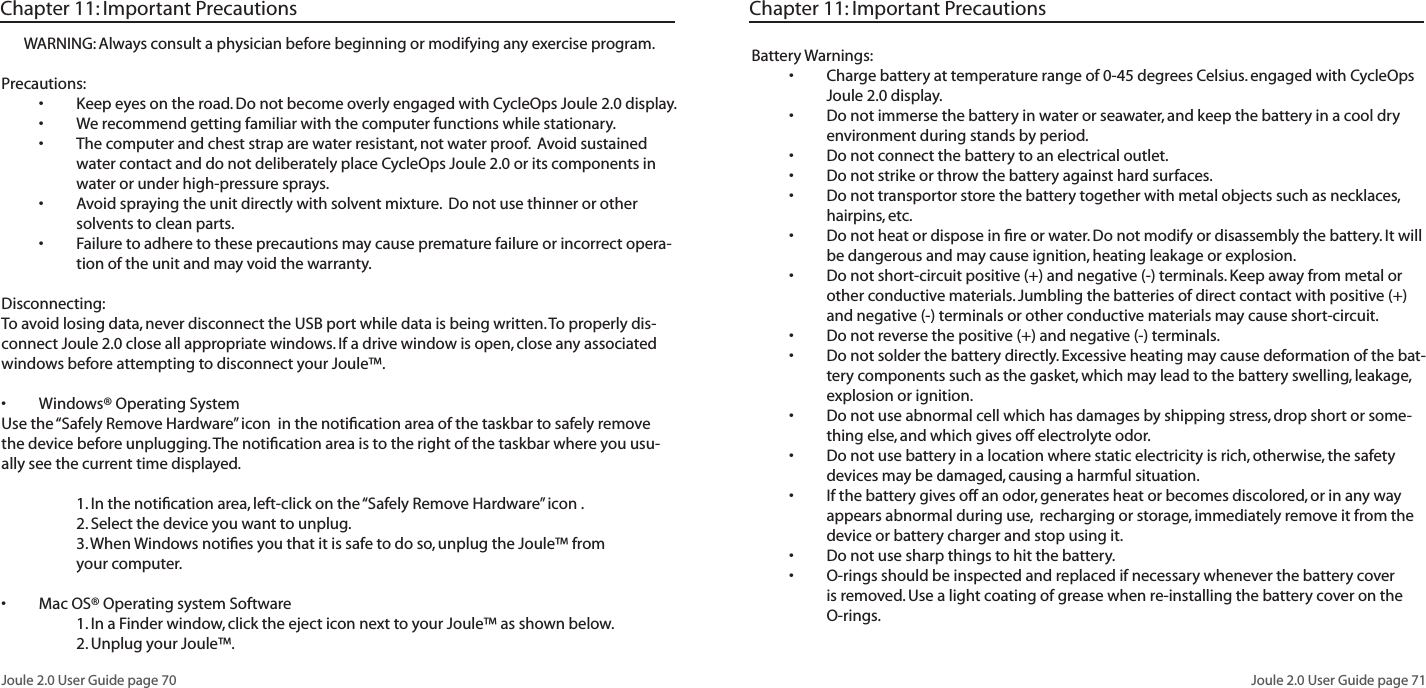 Joule 2.0 User Guide page 70Joule 2.0 User Guide page 71WARNING: Always consult a physician before beginning or modifying any exercise program.Precautions:Keep eyes on the road. Do not become overly engaged with CycleOps Joule 2.0 display. •We recommend getting familiar with the computer functions while stationary.•The computer and chest strap are water resistant, not water proof. Avoid sustained •water contact and do not deliberately place CycleOps Joule 2.0 or its components in water or under high-pressure sprays. Avoid spraying the unit directly with solvent mixture. Do not use thinner or other •solvents to clean parts. Failure to adhere to these precautions may cause premature failure or incorrect opera-•tion of the unit and may void the warranty. Disconnecting:To avoid losing data, never disconnect the USB port while data is being written. To properly dis-connect Joule 2.0 close all appropriate windows. If a drive window is open, close any associated windows before attempting to disconnect your Joule™. Windows® Operating System •Use the “Safely Remove Hardware” icon in the notification area of the taskbar to safely remove the device before unplugging. The notification area is to the right of the taskbar where you usu-ally see the current time displayed. 1. In the notification area, left-click on the “Safely Remove Hardware” icon . 2. Select the device you want to unplug. 3. When Windows notifies you that it is safe to do so, unplug the Joule™ from your computer. Mac OS® Operating system Software • 1. In a Finder window, click the eject icon next to your Joule™ as shown below. 2. Unplug your Joule™. Chapter 11: Important PrecautionsBattery Warnings:Charge battery at temperature range of 0-45 degrees Celsius. engaged with CycleOps •Joule 2.0 display. Do not immerse the battery in water or seawater, and keep the battery in a cool dry •environment during stands by period. Do not connect the battery to an electrical outlet.•Do not strike or throw the battery against hard surfaces. •Do not transportor store the battery together with metal objects such as necklaces, •hairpins, etc. Do not heat or dispose in fire or water. Do not modify or disassembly the battery. It will •be dangerous and may cause ignition, heating leakage or explosion. Do not short-circuit positive (+) and negative (-) terminals. Keep away from metal or •other conductive materials. Jumbling the batteries of direct contact with positive (+) and negative (-) terminals or other conductive materials may cause short-circuit. Do not reverse the positive (+) and negative (-) terminals. •Do not solder the battery directly. Excessive heating may cause deformation of the bat-•tery components such as the gasket, which may lead to the battery swelling, leakage, explosion or ignition. Do not use abnormal cell which has damages by shipping stress, drop short or some-•thing else, and which gives off electrolyte odor. Do not use battery in a location where static electricity is rich, otherwise, the safety •devices may be damaged, causing a harmful situation. If the battery gives off an odor, generates heat or becomes discolored, or in any way •appears abnormal during use, recharging or storage, immediately remove it from the device or battery charger and stop using it. Do not use sharp things to hit the battery. •O-rings should be inspected and replaced if necessary whenever the battery cover •is removed. Use a light coating of grease when re-installing the battery cover on the O-rings.Chapter 11: Important Precautions