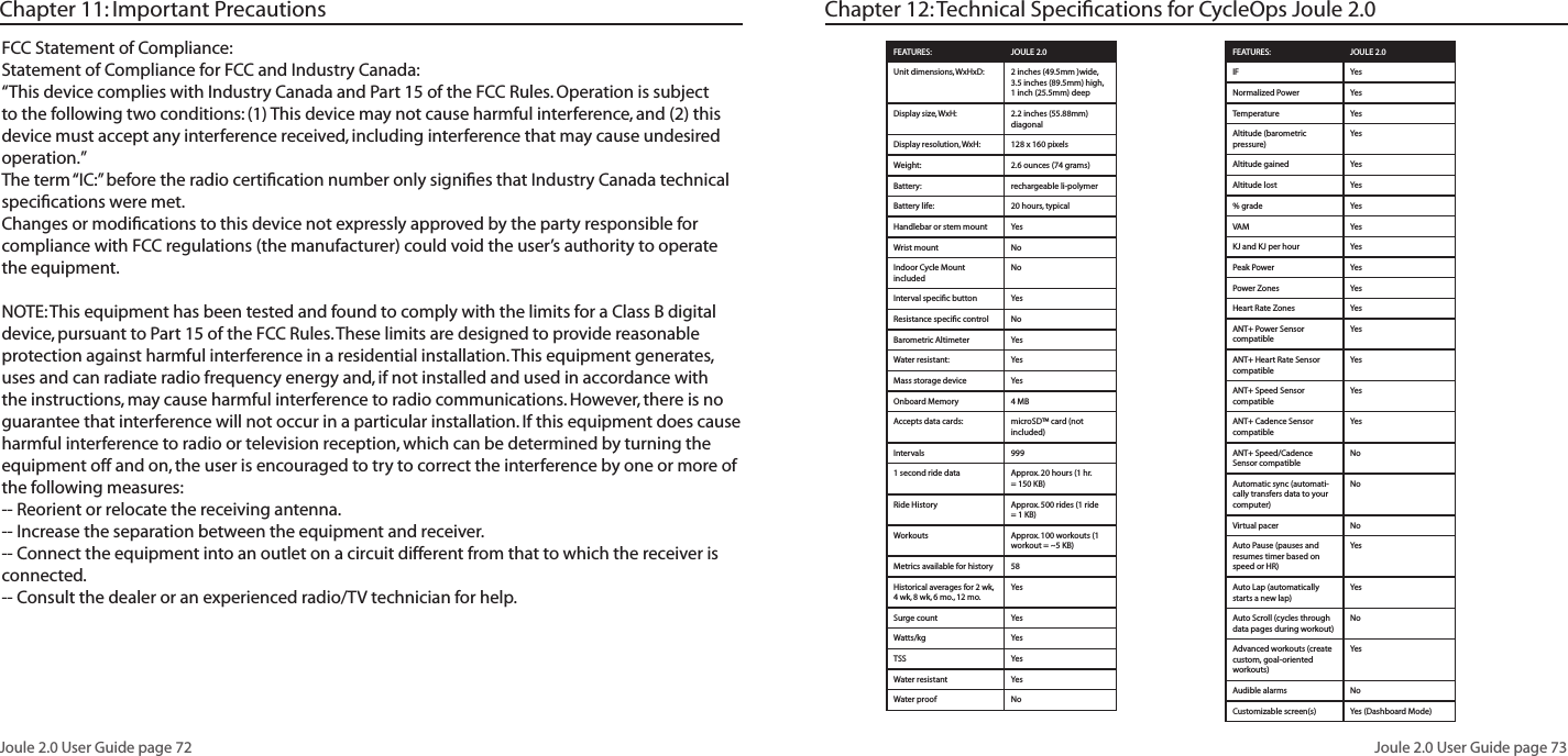 Joule 2.0 User Guide page 72Joule 2.0 User Guide page 73FCC Statement of Compliance:Statement of Compliance for FCC and Industry Canada:“This device complies with Industry Canada and Part 15 of the FCC Rules. Operation is subject to the following two conditions: (1) This device may not cause harmful interference, and (2) this device must accept any interference received, including interference that may cause undesired operation.”The term “IC:” before the radio certification number only signifies that Industry Canada technical specifications were met.Changes or modifications to this device not expressly approved by the party responsible for compliance with FCC regulations (the manufacturer) could void the user’s authority to operate the equipment.NOTE: This equipment has been tested and found to comply with the limits for a Class B digital device, pursuant to Part 15 of the FCC Rules. These limits are designed to provide reasonable protection against harmful interference in a residential installation. This equipment generates, uses and can radiate radio frequency energy and, if not installed and used in accordance with the instructions, may cause harmful interference to radio communications. However, there is no guarantee that interference will not occur in a particular installation. If this equipment does cause harmful interference to radio or television reception, which can be determined by turning the equipment off and on, the user is encouraged to try to correct the interference by one or more of the following measures:-- Reorient or relocate the receiving antenna.-- Increase the separation between the equipment and receiver.-- Connect the equipment into an outlet on a circuit different from that to which the receiver is connected.-- Consult the dealer or an experienced radio/TV technician for help.Chapter 11: Important Precautions Chapter 12: Technical Specifications for CycleOps Joule 2.0FEATURES: JOULE 2.0Unit dimensions, WxHxD: 2 inches (49.5mm )wide, 3.5 inches (89.5mm) high, 1 inch (25.5mm) deepDisplay size, WxH: 2.2 inches (55.88mm) diagonalDisplay resolution, WxH: 128 x 160 pixelsWeight: 2.6 ounces (74 grams) Battery: rechargeable li-polymerBattery life: 20 hours, typicalHandlebar or stem mount YesWrist mount NoIndoor Cycle Mount includedNoInterval specific button YesResistance specific control NoBarometric Altimeter YesWater resistant: YesMass storage device YesOnboard Memory 4 MBAccepts data cards: microSD™ card (not included)Intervals 9991 second ride data Approx. 20 hours (1 hr. = 150 KB)Ride History Approx. 500 rides (1 ride = 1 KB)Workouts Approx. 100 workouts (1 workout = ~5 KB)Metrics available for history 58Historical averages for 2 wk, 4 wk, 8 wk, 6 mo., 12 mo.YesSurge count YesWatts/kg YesTSS YesWater resistant YesWater proof NoFEATURES: JOULE 2.0IF YesNormalized Power YesTemperature YesAltitude (barometric pressure)YesAltitude gained YesAltitude lost Yes% grade YesVAM YesKJ and KJ per hour YesPeak Power YesPower Zones YesHeart Rate Zones YesANT+ Power Sensor compatibleYesANT+ Heart Rate Sensor compatibleYesANT+ Speed Sensor compatibleYesANT+ Cadence Sensor compatibleYesANT+ Speed/Cadence Sensor compatibleNoAutomatic sync (automati-cally transfers data to your computer)NoVirtual pacer NoAuto Pause (pauses and resumes timer based on speed or HR)YesAuto Lap (automatically starts a new lap)YesAuto Scroll (cycles through data pages during workout)NoAdvanced workouts (create custom, goal-oriented workouts)YesAudible alarms NoCustomizable screen(s) Yes (Dashboard Mode)