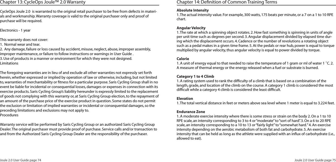 Joule 2.0 User Guide page 74Joule 2.0 User Guide page 75Chapter 13: CycleOps Joule™ 2.0 WarrantyCycleOps Joule 2.0 is warranted to the original retail purchaser to be free from defects in materi-als and workmanship. Warranty coverage is valid to the original purchaser only and proof of purchase will be required.Electronics - 1 yearThis warranty does not cover:1. Normal wear and tear.2. Any damage, failure or loss caused by accident, misuse, neglect, abuse, improper assembly, improper maintenance, or failure to follow instructions or warnings in User Guide .3. Use of products in a manner or environment for which they were not designed.LimitationsThe foregoing warranties are in lieu of and exclude all other warranties not expressly set forth herein, whether expressed or implied by operation of law or otherwise, including, but not limited to, warranties of merchantability or fitness for a particular purpose. Saris Cycling Group shall in no event be liable for incidental or consequential losses, damages or expenses in connection with its exercise products. Saris Cycling Group’s liability hereunder is expressly limited to the replacement of goods not complying with this warranty or, at Saris Cycling Group election, to the repayment of an amount of the purchase price of the exercise product in question. Some states do not permit the exclusion or limitation of implied warranties or incidental or consequential damages, so the preceding limitations and exclusions may not apply to.ProceduresWarranty service will be performed by Saris Cycling Group or an authorized Saris Cycling Group Dealer. The original purchaser must provide proof of purchase. Service calls and/or transaction to and from the Authorized Saris Cycling Group Dealer are the responsibility of the purchaser. Absolute Intensity 1. The actual intensity value. For example, 300 watts, 175 beats per minute, or a 7 on a 1 to 10 RPE chart. Angular Velocity1. The rate at which a spinning object rotates. 2. How fast something is spinning in units of angle per unit time such as degrees per second. 3. Angular displacement divided by elapsed time dur-ing which the displacement occurs. 4. Cadence or the number of revolutions a rotating object such as a pedal makes in a given time frame. 5. At the pedals or rear hub, power is equal to torque multiplied by angular velocity, thus angular velocity is equal to power divided by torque. Calorie 1. A unit of energy equal to that needed to raise the temperature of 1 gram or ml of water 1 ˚C. 2. A measure of thermal energy or the energy released when a fuel or substrate is burned. Category 1 to 4 Climb 1. A rating system used to rank the difficulty of a climb that is based on a combination of the length, grade, and location of the climb on the course. A category 1 climb is considered the most difficult while a category 4 climb is considered the least difficult. Elevation 1. The total vertical distance in feet or meters above sea level where 1 meter is equal to 3.224 feet. Endurance Zone 1. A moderate exercise intensity where there is some stress or strain on the body 2. On a 1 to 10 RPE scale, an intensity corresponding to 3 to 4 or “moderate” to “sort of hard”. 3. On a 6 to 20 RPE scale, an intensity corresponding to a 10 to 13 or “fairly light” to “somewhat hard.” 4. An exercise intensity depending on the aerobic metabolism of both fat and carbohydrate. 5. An exercise intensity that can be held as long as the athlete were supplied with an influx of carbohydrate (i.e., allowed to eat). Chapter 14: Definition of Common Training Terms