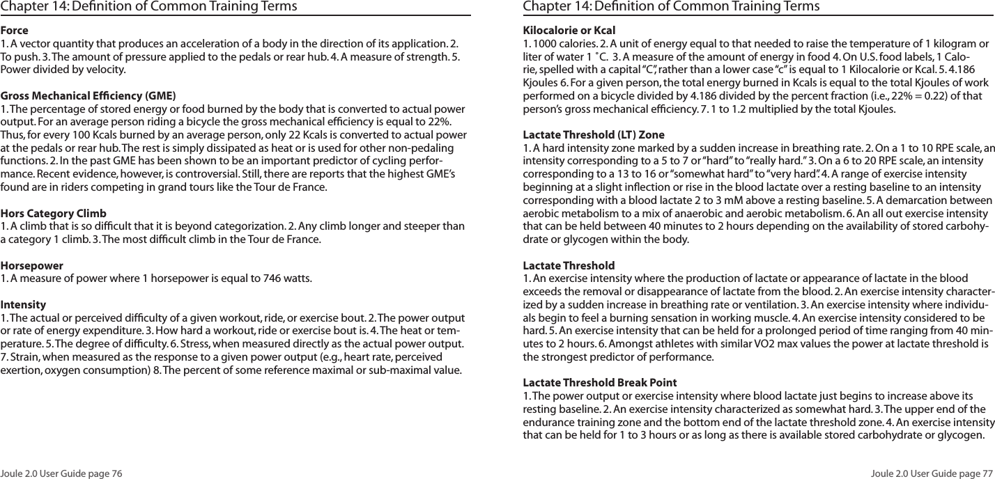 Joule 2.0 User Guide page 76Joule 2.0 User Guide page 77Chapter 14: Definition of Common Training TermsForce1. A vector quantity that produces an acceleration of a body in the direction of its application. 2. To push. 3. The amount of pressure applied to the pedals or rear hub. 4. A measure of strength. 5. Power divided by velocity. Gross Mechanical Efficiency (GME)1. The percentage of stored energy or food burned by the body that is converted to actual power output. For an average person riding a bicycle the gross mechanical efficiency is equal to 22%. Thus, for every 100 Kcals burned by an average person, only 22 Kcals is converted to actual power at the pedals or rear hub. The rest is simply dissipated as heat or is used for other non-pedaling functions. 2. In the past GME has been shown to be an important predictor of cycling perfor-mance. Recent evidence, however, is controversial. Still, there are reports that the highest GME’s found are in riders competing in grand tours like the Tour de France. Hors Category Climb 1. A climb that is so difficult that it is beyond categorization. 2. Any climb longer and steeper than a category 1 climb. 3. The most difficult climb in the Tour de France. Horsepower 1. A measure of power where 1 horsepower is equal to 746 watts. Intensity 1. The actual or perceived difficulty of a given workout, ride, or exercise bout. 2. The power output or rate of energy expenditure. 3. How hard a workout, ride or exercise bout is. 4. The heat or tem-perature. 5. The degree of difficulty. 6. Stress, when measured directly as the actual power output. 7. Strain, when measured as the response to a given power output (e.g., heart rate, perceived exertion, oxygen consumption) 8. The percent of some reference maximal or sub-maximal value. Chapter 14: Definition of Common Training TermsKilocalorie or Kcal 1. 1000 calories. 2. A unit of energy equal to that needed to raise the temperature of 1 kilogram or liter of water 1 ˚C. 3. A measure of the amount of energy in food 4. On U.S. food labels, 1 Calo-rie, spelled with a capital “C”, rather than a lower case “c” is equal to 1 Kilocalorie or Kcal. 5. 4.186 Kjoules 6. For a given person, the total energy burned in Kcals is equal to the total Kjoules of work performed on a bicycle divided by 4.186 divided by the percent fraction (i.e., 22% = 0.22) of that person’s gross mechanical efficiency. 7. 1 to 1.2 multiplied by the total Kjoules. Lactate Threshold (LT) Zone 1. A hard intensity zone marked by a sudden increase in breathing rate. 2. On a 1 to 10 RPE scale, an intensity corresponding to a 5 to 7 or “hard” to “really hard.” 3. On a 6 to 20 RPE scale, an intensity corresponding to a 13 to 16 or “somewhat hard” to “very hard”. 4. A range of exercise intensity beginning at a slight inflection or rise in the blood lactate over a resting baseline to an intensity corresponding with a blood lactate 2 to 3 mM above a resting baseline. 5. A demarcation between aerobic metabolism to a mix of anaerobic and aerobic metabolism. 6. An all out exercise intensity that can be held between 40 minutes to 2 hours depending on the availability of stored carbohy-drate or glycogen within the body.Lactate Threshold 1. An exercise intensity where the production of lactate or appearance of lactate in the blood exceeds the removal or disappearance of lactate from the blood. 2. An exercise intensity character-ized by a sudden increase in breathing rate or ventilation. 3. An exercise intensity where individu-als begin to feel a burning sensation in working muscle. 4. An exercise intensity considered to be hard. 5. An exercise intensity that can be held for a prolonged period of time ranging from 40 min-utes to 2 hours. 6. Amongst athletes with similar VO2 max values the power at lactate threshold is the strongest predictor of performance. Lactate Threshold Break Point 1. The power output or exercise intensity where blood lactate just begins to increase above its resting baseline. 2. An exercise intensity characterized as somewhat hard. 3. The upper end of the endurance training zone and the bottom end of the lactate threshold zone. 4. An exercise intensity that can be held for 1 to 3 hours or as long as there is available stored carbohydrate or glycogen.