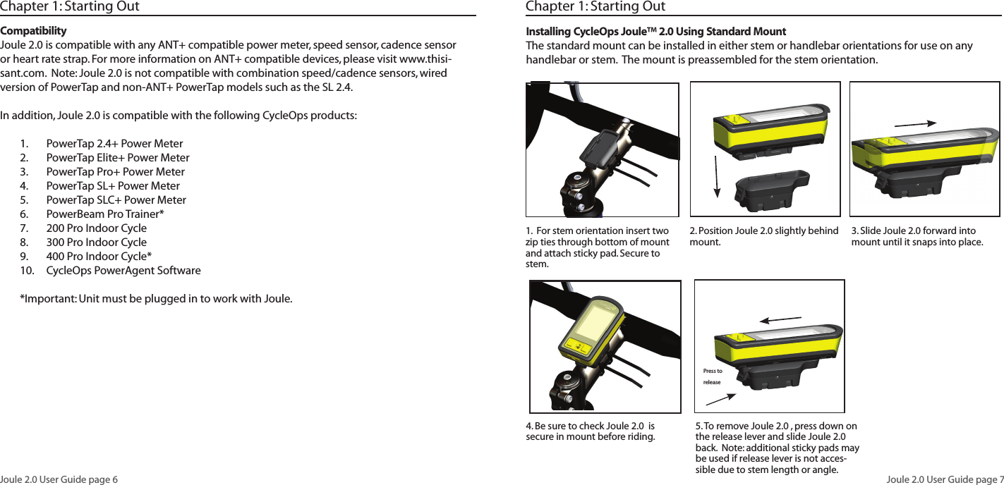 Joule 2.0 User Guide page 6Joule 2.0 User Guide page 7Chapter 1: Starting OutCompatibilityJoule 2.0 is compatible with any ANT+ compatible power meter, speed sensor, cadence sensor or heart rate strap. For more information on ANT+ compatible devices, please visit www.thisi-sant.com. Note: Joule 2.0 is not compatible with combination speed/cadence sensors, wired version of PowerTap and non-ANT+ PowerTap models such as the SL 2.4.In addition, Joule 2.0 is compatible with the following CycleOps products:PowerTap 2.4+ Power Meter1. PowerTap Elite+ Power Meter2. PowerTap Pro+ Power Meter3. PowerTap SL+ Power Meter4. PowerTap SLC+ Power Meter5. PowerBeam Pro Trainer*6. 200 Pro Indoor Cycle7. 300 Pro Indoor Cycle8. 400 Pro Indoor Cycle*9. CycleOps PowerAgent Software10. *Important: Unit must be plugged in to work with Joule.Chapter 1: Starting Out3. Slide Joule 2.0 forward into mount until it snaps into place. 5. To remove Joule 2.0 , press down on the release lever and slide Joule 2.0 back. Note: additional sticky pads may be used if release lever is not acces-sible due to stem length or angle. Installing CycleOps Joule™ 2.0 Using Standard MountThe standard mount can be installed in either stem or handlebar orientations for use on any handlebar or stem. The mount is preassembled for the stem orientation. 1. For stem orientation insert two zip ties through bottom of mount and attach sticky pad. Secure to stem. 2. Position Joule 2.0 slightly behind mount. 4. Be sure to check Joule 2.0 is secure in mount before riding. Press to release
