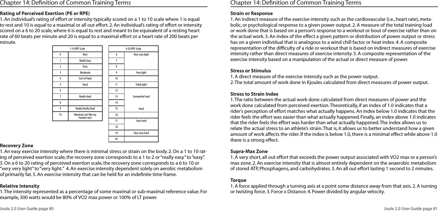 Joule 2.0 User Guide page 80Joule 2.0 User Guide page 81Chapter 14: Definition of Common Training TermsRating of Perceived Exertion (PE or RPE) 1. An individual’s rating of effort or intensity typically scored on a 1 to 10 scale where 1 is equal to rest and 10 is equal to a maximal or all out effort. 2. An individual’s rating of effort or intensity scored on a 6 to 20 scale, where 6 is equal to rest and meant to be equivalent of a resting heart rate of 60 beats per minute and 20 is equal to a maximal effort or a heart rate of 200 beats per minute.Recovery Zone 1. An easy exercise intensity where there is minimal stress or strain on the body. 2. On a 1 to 10 rat-ing of perceived exertion scale, the recovery zone corresponds to a 1 to 2 or “really easy” to “easy”. 3. On a 6 to 20 rating of perceived exertion scale, the recovery zone corresponds to a 6 to 10 or “very very light” to “very light.” 4. An exercise intensity dependent solely on aerobic metabolism of primarily fat. 5. An exercise intensity that can be held for an indefinite time frame.Relative Intensity 1. The intensity represented as a percentage of some maximal or sub-maximal reference value. For example, 300 watts would be 80% of VO2 max power or 100% of LT power.1-10 RPE Scale0Rest1Really Easy2Easy3Moderate4Sort of Hard5Hard67Really Hard89Really, Really, Hard10 Maximal: Just like my hardest race6-20 RPE Scale6Very very light789Very light1011 Fairly light12Somewhat hardHard1314151617 Very hard1819 Very very hard20Chapter 14: Definition of Common Training TermsStrain or Response 1. An indirect measure of the exercise intensity such as the cardiovascular (i.e., heart rate), meta-bolic, or psychological response to a given power output. 2. A measure of the total training load or work done that is based on a person’s response to a workout or bout of exercise rather than on the actual work. 3. An index of the effect a given pattern or distribution of power output or stress has on a given individual that is analogous to a wind chill factor or heat index. 4. A composite representation of the difficulty of a ride or workout that is based on indirect measures of exercise intensity rather than direct measures of exercise intensity. 5. A composite representation of the exercise intensity based on a manipulation of the actual or direct measure of power. Stress or Stimulus 1. A direct measure of the exercise intensity such as the power output. 2. The total amount of work done in Kjoules calculated from direct measures of power output. Stress to Strain Index 1. The ratio between the actual work done calculated from direct measures of power and the work done calculated from perceived exertion. Theoretically, if an index of 1.0 indicates that a rider’s perception of effort matches what actually happens. An index below 1.0 indicates that the rider feels the effort was easier than what actually happened. Finally, an index above 1.0 indicates that the rider feels the effort was harder than what actually happened. The index allows us to relate the actual stress to an athlete’s strain. That is, it allows us to better understand how a given amount of work affects the rider. If the index is below 1.0, there is a minimal effect while above 1.0 there is a strong effect. Supra-Max Zone 1. A very short, all out effort that exceeds the power output associated with VO2 max or a person’s max zone. 2. An exercise intensity that is almost entirely dependent on the anaerobic metabolism of stored ATP, Phosphagens, and carbohydrates. 3. An all out effort lasting 1 second to 2 minutes.Torque1. A force applied through a turning axis at a point some distance away from that axis. 2. A turning or twisting force. 3. Force x Distance. 4. Power divided by angular velocity.