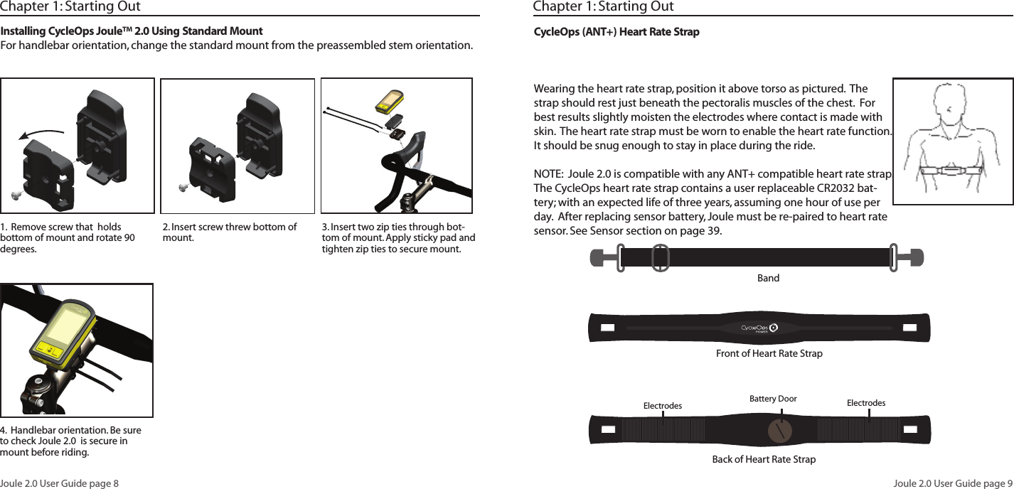 Joule 2.0 User Guide page 8Joule 2.0 User Guide page 9Chapter 1: Starting Out2. Insert screw threw bottom of mount. 3. Insert two zip ties through bot-tom of mount. Apply sticky pad and tighten zip ties to secure mount. 1. Remove screw that holds bottom of mount and rotate 90 degrees. Installing CycleOps Joule™ 2.0 Using Standard MountFor handlebar orientation, change the standard mount from the preassembled stem orientation. 4. Handlebar orientation. Be sure to check Joule 2.0 is secure in mount before riding.CycleOps (ANT+) Heart Rate StrapWearing the heart rate strap, position it above torso as pictured. The strap should rest just beneath the pectoralis muscles of the chest. For best results slightly moisten the electrodes where contact is made with skin. The heart rate strap must be worn to enable the heart rate function. It should be snug enough to stay in place during the ride.NOTE: Joule 2.0 is compatible with any ANT+ compatible heart rate strap. The CycleOps heart rate strap contains a user replaceable CR2032 bat-tery; with an expected life of three years, assuming one hour of use per day. After replacing sensor battery, Joule must be re-paired to heart rate sensor. See Sensor section on page 39.Chapter 1: Starting OutBandFront of Heart Rate StrapBack of Heart Rate Strap Electrodes Electrodes Battery Door