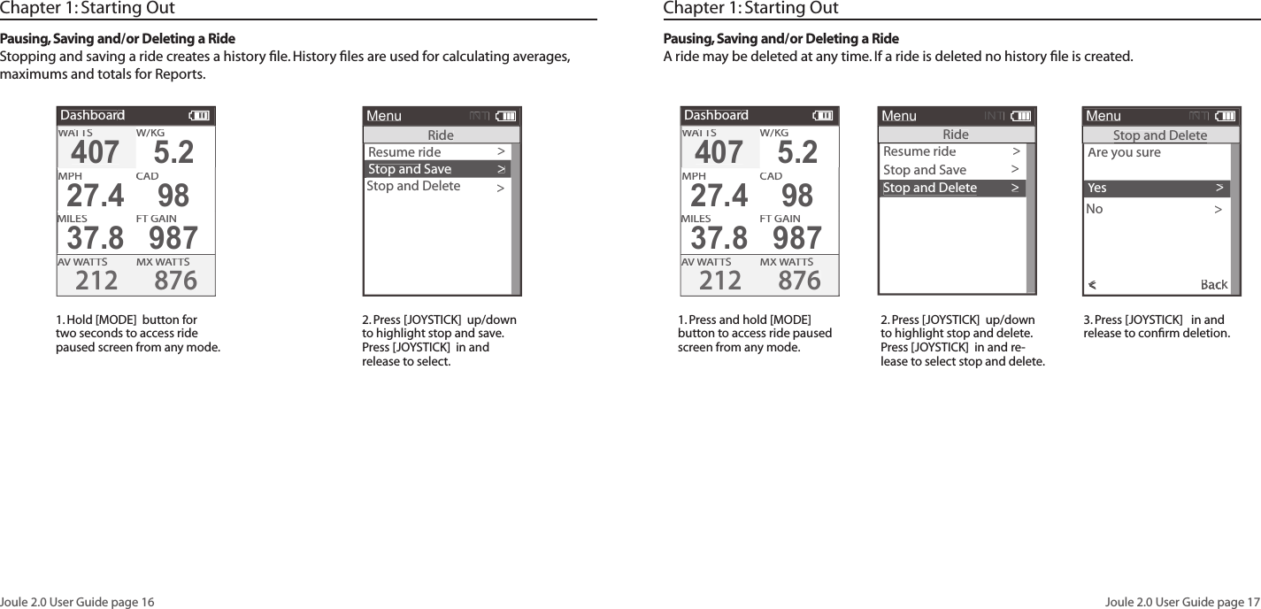 Joule 2.0 User Guide page 16Joule 2.0 User Guide page 17Chapter 1: Starting OutPausing, Saving and/or Deleting a RideStopping and saving a ride creates a history ﬁ le. History ﬁ les are used for calculating averages, maximums and totals for Reports. 1. Hold [MODE]  button for two seconds to access ride paused screen from any mode.2. Press [JOYSTICK]  up/down to highlight stop and save. Press [JOYSTICK]  in and release to select.  Chapter 1: Starting OutPausing, Saving and/or Deleting a RideA ride may be deleted at any time. If a ride is deleted no history ﬁ le is created. 1. Press and hold [MODE] button to access ride paused screen from any mode. 2. Press [JOYSTICK]  up/down to highlight stop and delete. Press [JOYSTICK]  in and re-lease to select stop and delete. 3. Press [JOYSTICK]   in and release to conﬁ rm deletion.  DashboardW/W/W/KGMXWATTWATTWASAVWATTWATTWAS2128764075.2MPHCHCAD27.498MILESFT GAIN37.8987WATTWATTWASDashboardW/W/W/KGMXWATTWATTWASAVWATTWATTWAS2128764075.2MPHCHCAD27.498MILESFT GAIN37.8987WATTWATTWASResume ride>Stop and Save>MenuINTRideStop and Delete>Resume ride>Stop and SaveMenuINTRideStop and Delete>>Are you sureAre you sureNoExit to Main Menu<MenuINTStop and DeleteStop and DeleteStop and DeleteYes>><<<<BackExit to Main MenuBackExit to Main Menu