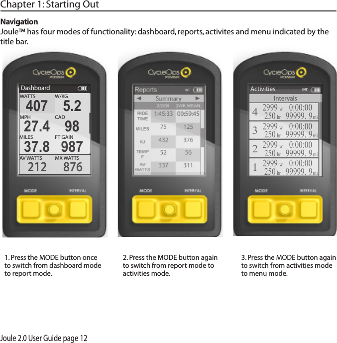Joule 2.0 User Guide page 121. Press the MODE button once to switch from dashboard mode to report mode.  2. Press the MODE button again to switch from report mode to activities mode. 3. Press the MODE button again to switch from activities mode to menu mode. Chapter 1: Starting OutNavigationJoule&trade; has four modes of functionality: dashboard, reports, activites and menu indicated by the title bar.DashboardW/KGMX WATTSAV WATTS212 876407 5.2MPHCAD27.4 98MILES FT GAIN37.8 987WATTSIntervalsActivities42999w250hr0:00:0099999. 9mi32999w0:00:0099999. 9mi22999w250hr0:00:0099999. 9mi12999w250hr0:00:0099999. 9mi250hrINT