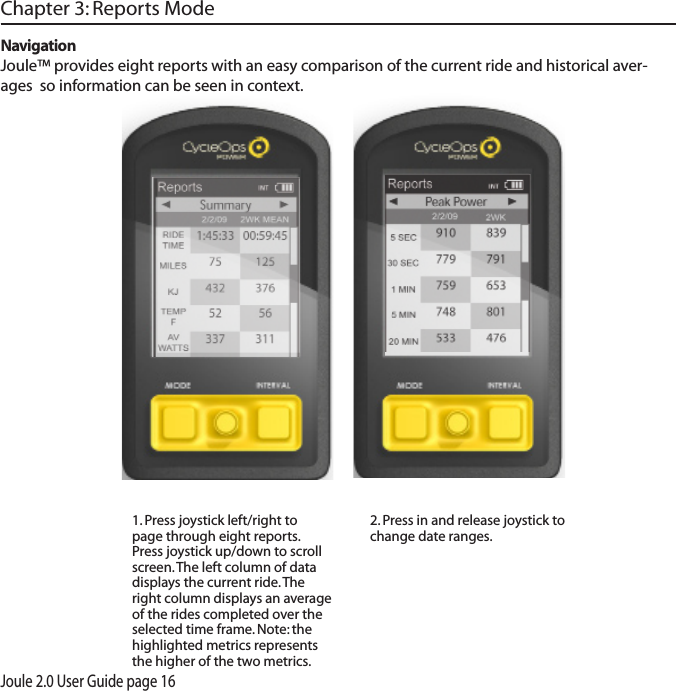 Joule 2.0 User Guide page 161. Press joystick left/right to page through eight reports.  Press joystick up/down to scroll screen. The left column of data displays the current ride. The right column displays an average of the rides completed over the selected time frame. Note: the highlighted metrics represents the higher of the two metrics. 2. Press in and release joystick to change date ranges. NavigationJoule&trade; provides eight reports with an easy comparison of the current ride and historical aver-ages  so information can be seen in context. Chapter 3: Reports Mode