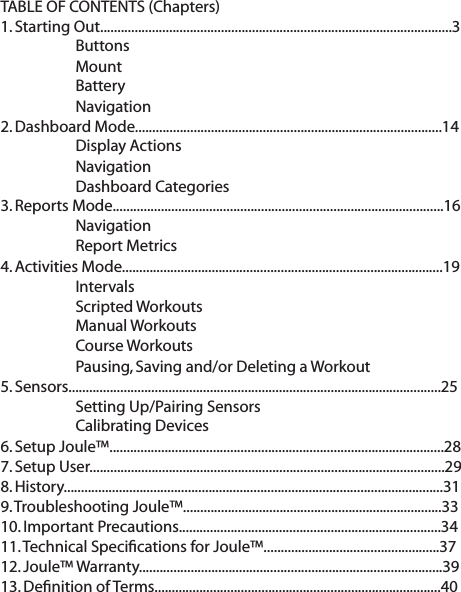 TABLE OF CONTENTS (Chapters)1. Starting Out......................................................................................................3   Buttons   Mount  Battery  Navigation2. Dashboard Mode.........................................................................................14  Display Actions   Navigation  Dashboard Categories3. Reports Mode................................................................................................16  Navigation  Report Metrics4. Activities Mode.............................................................................................19  Intervals     Scripted Workouts  Manual Workouts  Course Workouts  Pausing, Saving and/or Deleting a Workout5. Sensors............................................................................................................25   Setting Up/Pairing Sensors  Calibrating Devices6. Setup Joule&trade;.................................................................................................287. Setup User.......................................................................................................298. History..............................................................................................................31  9. Troubleshooting Joule&trade;...........................................................................3310. Important Precautions............................................................................3411. Technical Speciﬁcations for Joule&trade;...................................................3712. Joule&trade; Warranty........................................................................................3913. Deﬁnition of Terms...................................................................................40