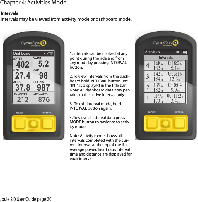 Joule 2.0 User Guide page 201. Intervals can be marked at any point during the ride and from any mode by pressing INTERVAL button.2. To view intervals from the dash-board hold INTERVAL button until &ldquo;INT&rdquo; is displayed in the title bar.Note: All dashboard data now per-tains to the active interval only. 3.  To exit interval mode, hold INTERVAL button again. 4. To view all interval data press MODE button to navigate to activ-ity mode. Note: Activity mode shows all intervals completed with the cur-rent interval at the top of the list.  Average power, heart rate, interval time and distance are displayed for each interval.IntervalsIntervals may be viewed from activity mode or dashboard mode.Chapter 4: Activities ModeDashboardW/KGMX WAT TSAV  WAT TS212 876402 5.2MPHCAD27.4 98MILES FT GAIN37.8 987WATTSINTIntervalsActivities4168w182hr0:18:225.1mi3142w0:33:1612. 3mi2139w182hr0:30:049.9mi111 9w170hr00:1 1 :273.4mi184hrINT