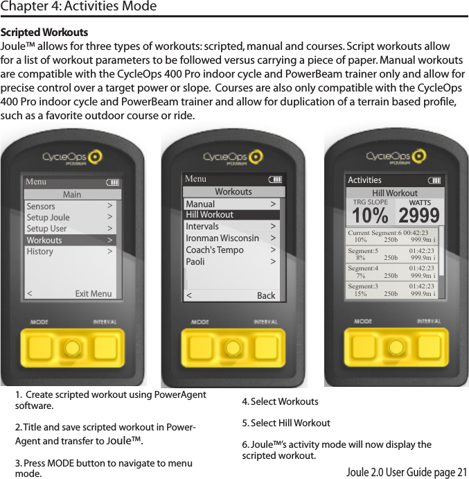 Joule 2.0 User Guide page 21Sensors>Setup Joule  >Setup User >Workouts>History >Sensors>Main >Exit Menu<ReportMenuMainHill WorkoutActivitiesTRG SLOPETRG SLOPE10%WATTS2999Current Segment:6 00:42:2310% 250b  999.9m iSegment:5    01:42:238% 250b  999.9m iSegment:4    01:42:237% 250b  999.9m iSegment:3    01:42:2315% 250b  999.9m i>Hill WorkoutIntervals >Manual>Ironman Wisconsin >Coach's T e mpo >Paoli >Back<ReportMenuWorkoutsMain >Main >Scripted WorkoutsJoule&trade; allows for three types of workouts: scripted, manual and courses. Script workouts allow for a list of workout parameters to be followed versus carrying a piece of paper. Manual workouts are compatible with the CycleOps 400 Pro indoor cycle and PowerBeam trainer only and allow for precise control over a target power or slope.  Courses are also only compatible with the CycleOps 400 Pro indoor cycle and PowerBeam trainer and allow for duplication of a terrain based proﬁle, such as a favorite outdoor course or ride. Chapter 4: Activities Mode1.  Create scripted workout using PowerAgent software. 2. Title and save scripted workout in Power-Agent and transfer to Joule&trade;.3. Press MODE button to navigate to menu mode. 4. Select Workouts5. Select Hill Workout 6. Joule&trade;&rsquo;s activity mode will now display the scripted workout. 
