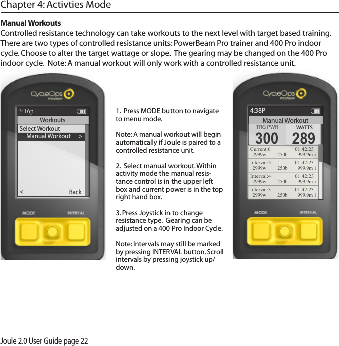 Joule 2.0 User Guide page 22Manual Workouts Controlled resistance technology can take workouts to the next level with target based training.  There are two types of controlled resistance units: PowerBeam Pro trainer and 400 Pro indoor cycle. Choose to alter the target wattage or slope.  The gearing may be changed on the 400 Pro indoor cycle.  Note: A manual workout will only work with a controlled resistance unit.Chapter 4: Activties Mode>     Manual Workout >Select WorkoutBack<Report3:16pWorkouts1.  Press MODE button to navigate to menu mode. Note: A manual workout will begin automatically if Joule is paired to a controlled resistance unit. 2.  Select manual workout. Within activity mode the manual resis-tance control is in the upper left box and current power is in the top right hand box.3. Press Joystick in to change resistance type.  Gearing can be adjusted on a 400 Pro Indoor Cycle. Note: Intervals may still be marked by pressing INTERVAL button. Scroll intervals by pressing joystick up/down.ReportManual Workout4:38PTRG PWRTRG PWR300WATTS289Current:6   01:42:232999w 250b  999.9m iInterval:5   01:42:232999w 250b  999.9m iInterval:4   01:42:232999w 250b  999.9m iInterval:3   01:42:232999w 250b  999.9m i