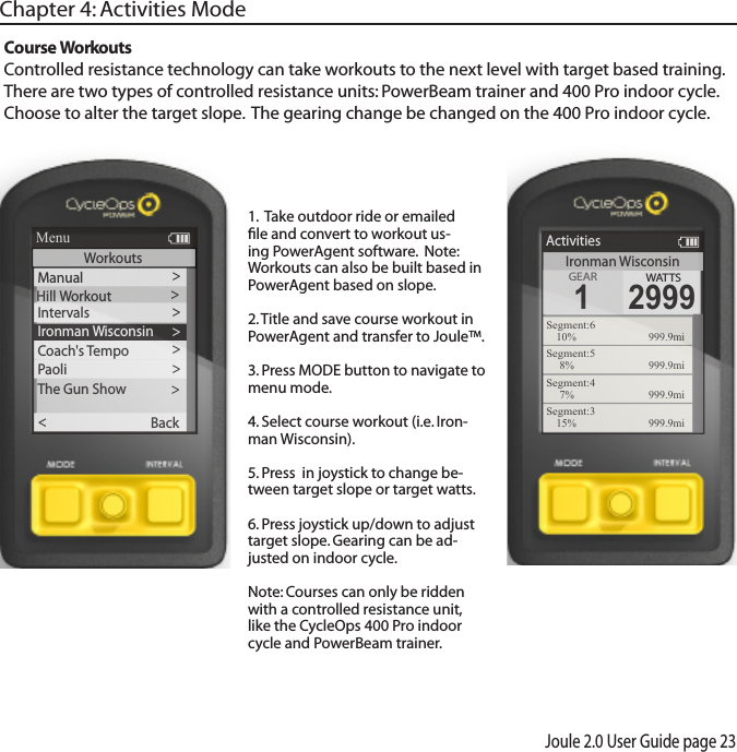 Joule 2.0 User Guide page 23Chapter 4: Activities ModeCourse WorkoutsControlled resistance technology can take workouts to the next level with target based training.  There are two types of controlled resistance units: PowerBeam trainer and 400 Pro indoor cycle. Choose to alter the target slope.  The gearing change be changed on the 400 Pro indoor cycle. 1.  Take outdoor ride or emailed ﬁle and convert to workout us-ing PowerAgent software.  Note: Workouts can also be built based in PowerAgent based on slope. 2. Title and save course workout in PowerAgent and transfer to Joule&trade;. 3. Press MODE button to navigate to menu mode. 4. Select course workout (i.e. Iron-man Wisconsin).5. Press  in joystick to change be-tween target slope or target watts.6. Press joystick up/down to adjust target slope. Gearing can be ad-justed on indoor cycle. Note: Courses can only be ridden with a controlled resistance unit, like the CycleOps 400 Pro indoor cycle and PowerBeam trainer.Ironman WisconsinActivitiesGEARGEAR1WATTS2999Segment:610%  999.9miSegment:58%  999.9miSegment:47%  999.9miSegment:315%  999.9mi>Hill WorkoutIntervals >Manual>>Ironman Wisconsin >Coach's T e mpo >Paoli >The Gun Show >Back<ReportMenuWorkouts