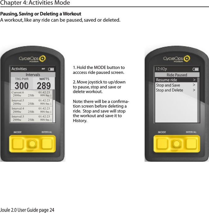 Joule 2.0 User Guide page 24Pausing, Saving or Deleting a WorkoutA workout, like any ride can be paused, saved or deleted.1. Hold the MODE button to acccess ride paused screen. 2. Move joystick to up/down to pause, stop and save or delete workout. Note: there will be a conﬁrma-tion screen before deleting a ride.  Stop and save will stop the workout and save it to History.Chapter 4: Activities Mode>Resume ride >Stop and Save >Stop and Delete >Report12:02pINTRide Paused ReportIntervalsActivitiesTRG PWRTRG PWR300WATTS289Current:6   01:42:232999w 250b  999.9m iInterval:5   01:42:232999w 250b  999.9m iInterval:4   01:42:232999w 250b  999.9m iInterval:3   01:42:232999w 250b  999.9m iINT