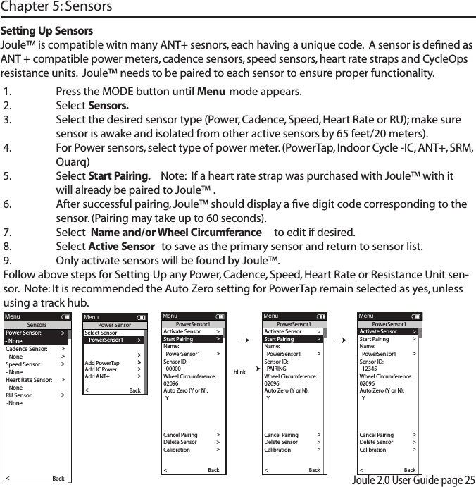 Joule 2.0 User Guide page 251.  Press the MODE button until Menu mode appears.2.   Select Sensors. 3.  Select the desired sensor type (Power, Cadence, Speed, Heart Rate or RU); make sure    sensor is awake and isolated from other active sensors by 65 feet/20 meters).4.  For Power sensors, select type of power meter. (PowerTap, Indoor Cycle -IC, ANT+, SRM,    Quarq)5.   Select Start Pairing.   Note:  If a heart rate strap was purchased with Joule&trade; with it    will already be paired to Joule&trade; .6.  After successful pairing, Joule&trade; should display a ﬁve digit code corresponding to the    sensor. (Pairing may take up to 60 seconds).7.  Select  Name and/or Wheel Circumferance  to edit if desired. 8.  Select Active Sensor to save as the primary sensor and return to sensor list.   9.  Only activate sensors will be found by Joule&trade;.Follow above steps for Setting Up any Power, Cadence, Speed, Heart Rate or Resistance Unit sen-sor.  Note: It is recommended the Auto Zero setting for PowerTap remain selected as yes, unless using a track hub.  Chapter 5: SensorsSetting Up SensorsJoule&trade; is compatible witn many ANT+ sesnors, each having a unique code.  A sensor is deﬁned as ANT + compatible power meters, cadence sensors, speed sensors, heart rate straps and CycleOps resistance units.  Joule&trade; needs to be paired to each sensor to ensure proper functionality.Power Sensor: >- NoneCadence Sensor: >>Speed Sensor: >- None >Heart Rate Sensor:>- None >RU Sensor >-None >Y>>Auto Zero (Y or N):Y>Re-Pair Sensor >Re-Pair Sensor >Delete Sensor >PT Data>Pair >Pair New Sensor >Back<ReportMenuSensors- NoneSelect Sensor >-  PowerSensor1 >Sensor ID >Add PowerTap >The Gun Show >Torque O set >Torque O set >Torque O set >>Add IC Power >Add ANT+ >Pair New Sensor >Back<ReportMenuPower SensorActivate Sensor >>>  00000 >Wheel Circumference:>02096 >Auto Zero (Y or N): >Y>Auto Zero (Y or N): >Y>>Auto Zero (Y or N):Y>Re-Pair Sensor >Cancel Pairing >Delete Sensor >Calibration >Pair >Pair New Sensor >Back<ReportMenuPowerSensor1Sensor ID:  PowerSensor1Name: >Start Pairing >Activate Sensor >>>  PAIRING >Wheel Circumference:>02096 >Auto Zero (Y or N): >Y>Auto Zero (Y or N): >Y>>Auto Zero (Y or N):Y>Re-Pair Sensor >Cancel Pairing >Delete Sensor >Calibration >Pair >Pair New Sensor >Back<ReportMenuPowerSensor1Sensor ID:  PowerSensor1Name: >Start Pairing >Activate Sensor >>>  12345 >Wheel Circumference:>02096 >Auto Zero (Y or N): >Y>Auto Zero (Y or N): >Y>>Auto Zero (Y or N):Y>Re-Pair Sensor >Cancel Pairing >Delete Sensor >Calibration >Pair >Pair New Sensor >Back<ReportMenuPowerSensor1Sensor ID:  PowerSensor1Name: >Start Pairing >blink
