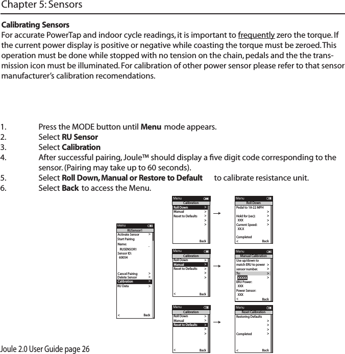 Joule 2.0 User Guide page 261.  Press the MODE button until Menu mode appears. 2.   Select RU Sensor  3.  Select Calibration 4.  After successful pairing, Joule&trade; should display a ﬁve digit code corresponding to the   sensor. (Pairing may take up to 60 seconds). 5.  Select Roll Down, Manual or Restore to Default  to calibrate resistance unit. 6.  Select Back to access the Menu. Chapter 5: SensorsCalibrating SensorsFor accurate PowerTap and indoor cycle readings, it is important to frequently zero the torque. If the current power display is positive or negative while coasting the torque must be zeroed. This operation must be done while stopped with no tension on the chain, pedals and the the trans-mission icon must be illuminated. For calibration of other power sensor please refer to that sensor manufacturer&rsquo;s calibration recomendations. Activate Sensor >Name: >  12345 > >  12345 >Weight - lbs: >  12.1 >  1234 >Auto Zero (Y or N): >  Y >>   RUSENSOR1 >Sensor ID: >  60054 >>>>>Delete Sensor >>>>Back<ReportMenuRUSensor1Cancel PairingDelete SensorRU DataCalibration>>Start Pairing>Roll Down>Manual >Reset to Defaults >Sensor ID >Sensor ID >The Gun Show >T o rque O set >Manual Calibration >T o rque O set >BackReportMenuCalibrationPo wer Sensor: 9999 w > >Roll Down CalibrationWheel Circumference >Wheel Circumference >The Gun Show >Auto Zero >Auto Zero >Pair >Roll Down>Manual >Reset to Defaults >Sensor ID >Sensor ID >The Gun Show >T o rque O set >Manual Calibration >T o rque O set >Pair New Sensor >Back<ReportMenuCalibrationPedal to 18-22 MPH >  XX >Hold for (sec):  >  XXX >Current Speed: >  XX.X >T o rque O set >Manual Calibration >T o rque O set >Pair >Completed >Back<ReportMenuRoll DownUse up/down to >match ERU to power >sensor number. >T u :>  XXXXX >ERU Power:> T o rque O set >Manual Calibration >T o rque O set >  XXX >Po wer Sensor:  XXX >Back<ReportMenuManual CalibrationPo wer Sensor: 9999 w > >Roll Down CalibrationWheel Circumference >Wheel Circumference >The Gun Show >Auto Zero >Auto Zero >Pair >Roll Down>Manual >Reset to Defaults >Sensor ID >Sensor ID >The Gun Show >T o rque O set >Manual Calibration >T o rque O set >Pair New Sensor >Back<ReportMenuCalibrationRestoring Defaults >match ERU to power >sensor number. >ERU Power >Completed >The Gun Show >T o rque O set >Manual Calibration >T o rque O set >Completed >Pair New Sensor >Back<ReportMenuReset Calibration
