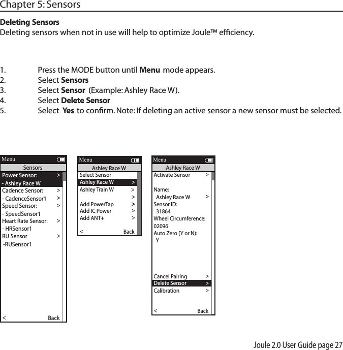 Joule 2.0 User Guide page 27 Chapter 5: Sensors1.  Press the MODE button until Menu mode appears. 2.   Select Sensors 3.  Select Sensor (Example: Ashley Race W).4.  Select Delete Sensor5.  Select  Yes to conﬁrm. Note: If deleting an active sensor a new sensor must be selected. Deleting SensorsDeleting sensors when not in use will help to optimize Joule&trade; efﬁciency.Activate Sensor >>>  31864 >Wheel Circumference:>02096 >Auto Zero (Y or N): >Y>Auto Zero (Y or N): >Y>>Auto Zero (Y or N):Y>Re-Pair Sensor >Cancel Pairing >Delete Sensor>Calibration >Pair >Pair New Sensor >Back<ReportMenuAshley Race WSensor ID:  Ashley Race WName:>Start Pairing >Power Sensor: >- Ashley Race WCadence Sensor: >>Speed Sensor: >- SpeedSensor1 >Heart Rate Sensor: >- HRSensor1 >RU Sensor >-RUSensor1 >Y>>Auto Zero (Y or N):Y>Re-Pair Sensor >Re-Pair Sensor >Delete Sensor >PT Data >Pair >Pair New Sensor >Back<ReportMenuSensors- CadenceSensor1Select Sensor >Ashley Race W >Sensor ID >Add PowerTap >The Gun Show >To rque O set >To rque O set >To rque O set >>Add IC Power >Add ANT+ >Pair New Sensor >Back<ReportMenuAshley Race WAshley Train W >