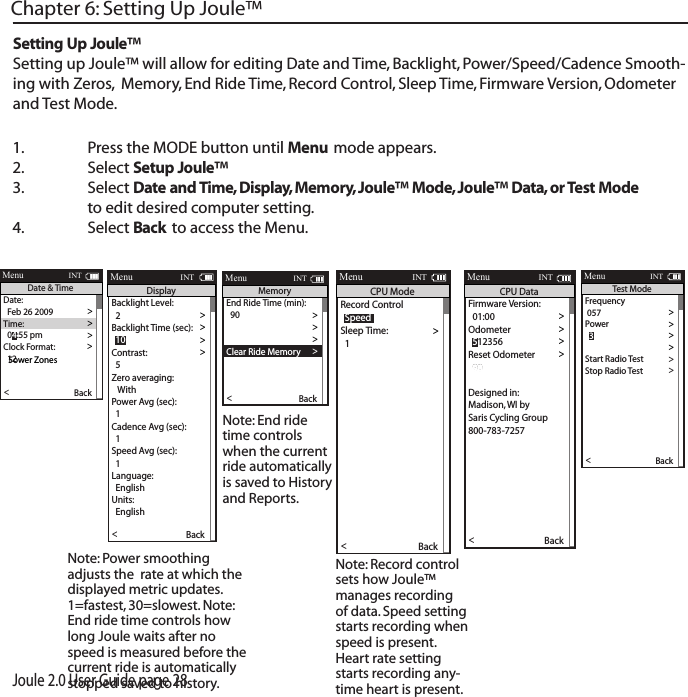 Joule 2.0 User Guide page 281.  Press the MODE button until Menu mode appears. 2.   Select Setup Joule&trade; 3.  Select Date and Time, Display, Memory, Joule&trade; Mode, Joule&trade; Data, or Test Mode      to edit desired computer setting. 4.  Select Back to access the Menu. Chapter 6: Setting Up Joule&trade;Setting Up Joule&trade;Setting up Joule&trade; will allow for editing Date and Time, Backlight, Power/Speed/Cadence Smooth-ing with Zeros,  Memory, End Ride Time, Record Control, Sleep Time, Firmware Version, Odometer and Test Mode.  Date:>  Feb 26 2009 >Time:>>Clock Format: >  12 >Automatic DST: >  On >DST E ective:>  On >>P5ower ZonesHR Zones >Pair New Sensor >Back<Report MenuINTDate &amp; Time  04:55 pmFirmware Version: >  01:00 >Odometer >>Reset Odometer >  90  >Power Avg (sec): >Designed in: >Madison, WI by >Saris Cycling Group >800-783-7257 >>  1Speed Avg (sec): >  1 >Language: >  English >Units: >  English >Pair New Sensor >Back<Report MenuINTCPU Data  512356End Ride Time (min): >>  90Clear Memory >>Clear Ride Memory >  90  >Power Avg (sec): >  1 >Power Zeros: >  With >Cadence Av g (sec): >>  1Units: >  English >Pair New Sensor >Back<Report MenuINTMemory  5Backlight Level:>  2 >Backlight Time (sec): >>Contrast: >  5 >Zero averaging: >   With >Power Avg (sec): >  1 >Cadence Av g (sec): >>  1Speed Avg (sec): >  1 >Language: >  English >Units: >  English >Pair New Sensor >Back<Report MenuINTDisplay  10> Record Control >>Sleep Time: >  1 >Power Avg (sec): >  1 >Power Zeros: >  With >Cadence Av g (sec): >>  1Speed Avg (sec): >  1 >Language: >  English >Units: >  English >Pair New Sensor >Back<Report MenuINTCPU Mode  SpeedFrequency > 057 >Power>>End Ride Time (min): >Start Radio Test  >Stop Radio Test >Designed in: >Madison, WI by >Saris Cycling Group >800-783-7257 >Units: >  English >Pair New Sensor >Back<Report MenuINTTest Mode  3Note: Power smoothing adjusts the  rate at which the displayed metric updates. 1=fastest, 30=slowest. Note: End ride time controls how long Joule waits after no speed is measured before the current ride is automatically stopped saved to history. Note: End ride time controls when the current ride automatically is saved to History and Reports.Note: Record control sets how Joule&trade; manages recording of data. Speed setting starts recording when speed is present. Heart rate setting starts recording any-time heart is present. 