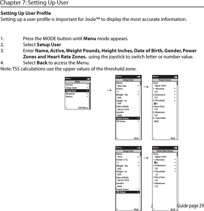 Joule 2.0 User Guide page 291.  Press the MODE button until Menu mode appears. 2.   Select Setup User 3.  Enter Name, Active, Weight Pounds, Height Inches, Date of Birth, Gender, Power      Zones and Heart Rate Zones.  using the joystick to switch letter or number value. 4.  Select Back to access the Menu. Note: TSS calculations use the upper values of the threshold zone. Chapter 7: Setting Up UserSetting Up User ProﬁleSetting up a user proﬁle is important for Joule&trade; to display the most accurate information.Name:  >  New User > Active: >  X >Weight - lbs: >  XXX >Height - in: >  XXX >Date of Birth: >  Feb 02 1974 >Gender: >>  MalePo wer Zones >HR Zones >The Gun Show >Auto Zero >Po wer Zones >HR Zones >Pair New Sensor >Back<Report MenuSetup User>>XXXX XXXX>The Gun Show >Auto Zero >Po wer Zones >HR Zones >Pair New Sensor >Back<Report MenuPo wer ZonesZone   Upper Limit1:  Recovery >  123 >2: Endurance >  123 >3:  T hreshold >4: Race Pace >  123 >5: Maximum >  123 >>6:  Supra Max  MAX >  123Name:  >  Jesse >Active (1-5): >  X >Weight - lbs: >  XXX >Height - in: >  XXX >Date of Birth: >  Feb 02 1974 >Gender: >>  MalePo wer Zones >HR Zones >The Gun Show >Auto Zero >Po wer Zones >HR Zones >Pair New Sensor >Back<Report MenuSetup User>>>6:  Supra MaxXXXX XXXX>Gender >The Gun Show >Auto Zero >Po wer Zones >HR Zones >Pair New Sensor >Back<Report MenuHeart Rate ZonesSensors >Setup Joule >Setup User >Workouts >History >Sensors >Main >Exit Menu<ReportMenuMainZone   Upper Limit1:  Recovery >>2: Endurance >  123 >3:  T hreshold >4: Race Pace >  123 >5: Maximum >  123 >>6:  Supra Max  MAX >  123  123