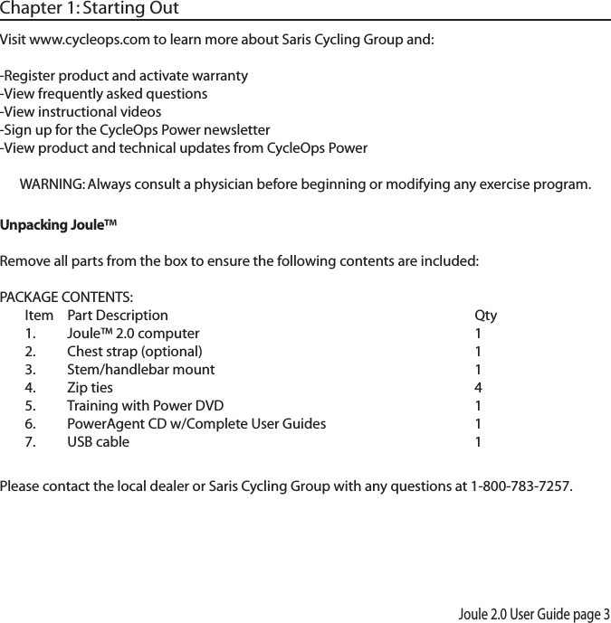 Joule 2.0 User Guide page 3Chapter 1: Starting OutVisit www.cycleops.com to learn more about Saris Cycling Group and: -Register product and activate warranty-View frequently asked questions-View instructional videos-Sign up for the CycleOps Power newsletter-View product and technical updates from CycleOps PowerWARNING: Always consult a physician before beginning or modifying any exercise program.Unpacking Joule&trade; Remove all parts from the box to ensure the following contents are included:PACKAGE CONTENTS:Item Part Description     Qty1. Joule&trade; 2.0 computer     12. Chest strap (optional)     13. Stem/handlebar mount    14. Zip ties      45.  Training with Power DVD        16.  PowerAgent CD w/Complete User Guides      17. USB cable      1 Please contact the local dealer or Saris Cycling Group with any questions at 1-800-783-7257.