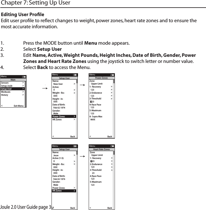 Joule 2.0 User Guide page 301.  Press the MODE button until Menu mode appears. 2.   Select Setup User 3.  Edit Name, Active, Weight Pounds, Height Inches, Date of Birth, Gender, Power      Zones and Heart Rate Zones using the joystick to switch letter or number value. 4.  Select Back to access the Menu. Chapter 7: Setting Up UserEditing User ProﬁleEdit user proﬁle to reﬂect changes to weight, power zones, heart rate zones and to ensure the most accurate information.Name:  >  New User > Active: >  X >Weight - lbs: >  XXX >Height - in: >  XXX >Date of Birth: >  Feb 02 1974 >Gender: >>  MalePo wer Zones >HR Zones >The Gun Show >Auto Zero >Po wer Zones >HR Zones >Pair New Sensor >Back<Report MenuSetup User>>XXXX XXXX>The Gun Show >Auto Zero >Po wer Zones >HR Zones >Pair New Sensor >Back<Report MenuPo wer ZonesZone   Upper Limit1:  Recovery >  123 >2: Endurance >  123 >3:  T hreshold >4: Race Pace >  123 >5: Maximum >  123 >>6:  Supra Max  MAX >  123Name:  >  Jesse >Active (1-5): >  X >Weight - lbs: >  XXX >Height - in: >  XXX >Date of Birth: >  Feb 02 1974 >Gender: >>  MalePo wer Zones >HR Zones >The Gun Show >Auto Zero >Po wer Zones >HR Zones >Pair New Sensor >Back<Report MenuSetup User>>>6:  Supra MaxXXXX XXXX>Gender >The Gun Show >Auto Zero >Po wer Zones >HR Zones >Pair New Sensor >Back<Report MenuHeart Rate ZonesSensors >Setup Joule >Setup User >Workouts >History >Sensors >Main >Exit Menu<ReportMenuMainZone   Upper Limit1:  Recovery >>2: Endurance >  123 >3:  T hreshold >4: Race Pace >  123 >5: Maximum >  123 >>6:  Supra Max  MAX >  123  123