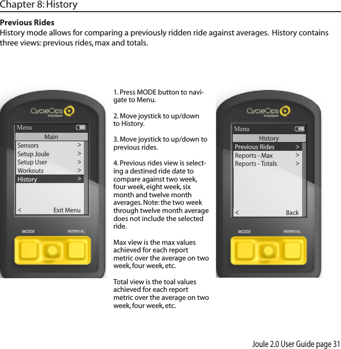 Joule 2.0 User Guide page 31Chapter 8: History Previous Rides History mode allows for comparing a previously ridden ride against averages.  History contains three views: previous rides, max and totals. 1. Press MODE button to navi-gate to Menu.  2. Move joystick to up/down to History. 3. Move joystick to up/down to previous rides.4. Previous rides view is select-ing a destined ride date to compare against two week, four week, eight week, six month and twelve month averages. Note: the two week through twelve month average does not include the selected ride. Max view is the max values achieved for each report metric over the average on two week, four week, etc.Total view is the toal values achieved for each report metric over the average on two week, four week, etc.Sensors>Setup Joule  >Setup User >Workouts>History >Sensors>Main >Exit Menu<ReportMenuMainPrevious Rides >Reports - Max >Reports - To tals >Back<ReportMenuHistory