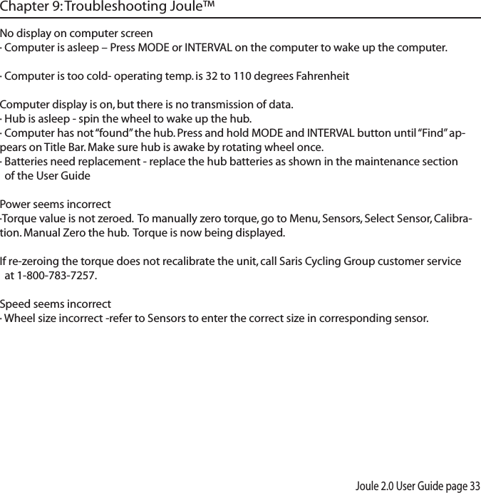 Joule 2.0 User Guide page 33No display on computer screen&middot; Computer is asleep &ndash; Press MODE or INTERVAL on the computer to wake up the computer.&middot; Computer is too cold- operating temp. is 32 to 110 degrees FahrenheitComputer display is on, but there is no transmission of data.&middot; Hub is asleep - spin the wheel to wake up the hub.&middot; Computer has not &ldquo;found&rdquo; the hub. Press and hold MODE and INTERVAL button until &ldquo;Find&rdquo; ap-pears on Title Bar. Make sure hub is awake by rotating wheel once.&middot; Batteries need replacement - replace the hub batteries as shown in the maintenance section   of the User GuidePower seems incorrect&middot;Torque value is not zeroed.  To manually zero torque, go to Menu, Sensors, Select Sensor, Calibra-tion. Manual Zero the hub.  Torque is now being displayed. If re-zeroing the torque does not recalibrate the unit, call Saris Cycling Group customer service   at 1-800-783-7257.Speed seems incorrect&middot; Wheel size incorrect -refer to Sensors to enter the correct size in corresponding sensor. Chapter 9: Troubleshooting Joule&trade;