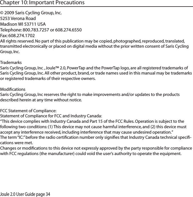 Joule 2.0 User Guide page 34&copy; 2009 Saris Cycling Group, Inc.5253 Verona RoadMadison WI 53711 USATelephone: 800.783.7257 or 608.274.6550Fax: 608.274.1702All rights reserved. No part of this publication may be copied, photographed, reproduced, translated, transmitted electronically or placed on digital media without the prior written consent of Saris Cycling Group, Inc.TrademarksSaris Cycling Group, Inc , Joule&trade; 2.0, PowerTap and the PowerTap logo, are all registered trademarks of Saris Cycling Group, Inc. All other product, brand, or trade names used in this manual may be trademarks or registered trademarks of their respective owners.ModiﬁcationsSaris Cycling Group, Inc reserves the right to make improvements and/or updates to the products described herein at any time without notice.FCC Statement of Compliance:Statement of Compliance for FCC and Industry Canada:&ldquo;This device complies with Industry Canada and Part 15 of the FCC Rules. Operation is subject to the following two conditions: (1) This device may not cause harmful interference, and (2) this device must accept any interference received, including interference that may cause undesired operation.&rdquo;The term &ldquo;IC:&rdquo; before the radio certiﬁcation number only signiﬁes that Industry Canada technical speciﬁ-cations were met.Changes or modiﬁcations to this device not expressly approved by the party responsible for compliance with FCC regulations (the manufacturer) could void the user&rsquo;s authority to operate the equipment.Chapter 10: Important Precautions