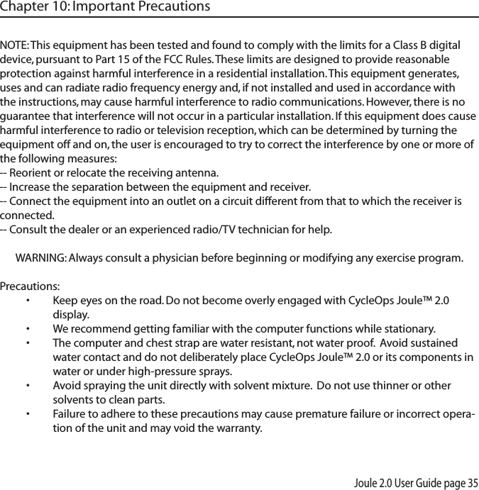 Joule 2.0 User Guide page 35NOTE: This equipment has been tested and found to comply with the limits for a Class B digital device, pursuant to Part 15 of the FCC Rules. These limits are designed to provide reasonable protection against harmful interference in a residential installation. This equipment generates, uses and can radiate radio frequency energy and, if not installed and used in accordance with the instructions, may cause harmful interference to radio communications. However, there is no guarantee that interference will not occur in a particular installation. If this equipment does cause harmful interference to radio or television reception, which can be determined by turning the equipment off and on, the user is encouraged to try to correct the interference by one or more of the following measures:-- Reorient or relocate the receiving antenna.-- Increase the separation between the equipment and receiver.-- Connect the equipment into an outlet on a circuit different from that to which the receiver is connected.-- Consult the dealer or an experienced radio/TV technician for help.WARNING: Always consult a physician before beginning or modifying any exercise program.Precautions:Keep eyes on the road. Do not become overly engaged with CycleOps Joule&trade; 2.0 &bull;display. We recommend getting familiar with the computer functions while stationary.&bull;The computer and chest strap are water resistant, not water proof.  Avoid sustained &bull;water contact and do not deliberately place CycleOps Joule&trade; 2.0 or its components in water or under high-pressure sprays. Avoid spraying the unit directly with solvent mixture.  Do not use thinner or other &bull;solvents to clean parts. Failure to adhere to these precautions may cause premature failure or incorrect opera-&bull;tion of the unit and may void the warranty. Chapter 10: Important Precautions