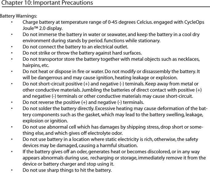 Battery Warnings:Charge battery at temperature range of 0-45 degrees Celcius. engaged with CycleOps &bull;Joule&trade; 2.0 display. Do not immerse the battery in water or seawater, and keep the battery in a cool dry &bull;environment during stands by period. functions while stationary.Do not connect the battery to an electrical outlet.&bull;Do not strike or throw the battery against hard surfaces. &bull;Do not transportor store the battery together with metal objects such as necklaces, &bull;hairpins, etc. Do not heat or dispose in ﬁre or water. Do not modify or dissassembly the battery. It &bull;will be dangerrous and may cause ignition, heating leakage or explosion. Do not short-circuit positive (+) and negative (-) teminals. Keep away from metal or &bull;other conductive materials. Jumbling the batteries of direct contact with positive (+) and negative (-) terminals or other conductive materials may cause short-circuit. Do not reverse the positive (+) and negative (-) terminals. &bull;Do not solder the battery directly. Excessive heating may cause deformation of the bat-&bull;tery components such as the gasket, which may lead to the battery swelling, leakage, explosion or ignition. Do not use abnormal cell which has damages by shipping stress, drop short or some-&bull;thing else, and which gives off electrolyte odor. Do not use battery in a location where static electricity is rich, otherwise, the safety &bull;devices may be damaged, causing a harmful situation. If the battery gives off an oder, generates heat or becomes discolored, or in any way &bull;appears abnormals during use,  recharging or storage, immediately remove it from the device or battery charger and stop using it. Do not use sharp things to hit the battery. &bull;Chapter 10: Important Precautions