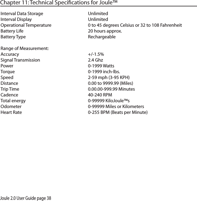 Joule 2.0 User Guide page 38Chapter 11: Technical Speciﬁcations for Joule&trade;Interval Data Storage     UnlimitedInterval Display      UnlimitedOperational Temperature    0 to 45 degrees Celsius or 32 to 108 FahrenheitBattery Life      20 hours approx. Battery Type      RechargeableRange of Measurement:Accuracy    +/-1.5%  Signal Transmission      2.4 GhzPower        0-1999 WattsTorque        0-1999 inch-lbs.Speed        2-59 mph (3-95 KPH)Distance        0.00 to 9999.99 (Miles)Trip Time       0.00.00-999.99 MinutesCadence        40-240 RPMTotal energy      0-99999 KiloJoule&trade;sOdometer       0-99999 Miles or Kilometers Heart Rate       0-255 BPM (Beats per Minute)