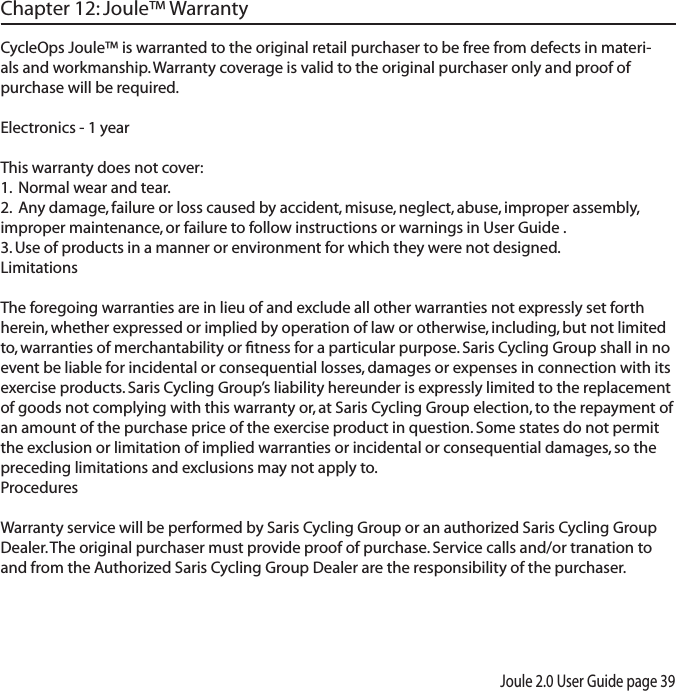 Joule 2.0 User Guide page 39Chapter 12: Joule&trade; WarrantyCycleOps Joule&trade; is warranted to the original retail purchaser to be free from defects in materi-als and workmanship. Warranty coverage is valid to the original purchaser only and proof of purchase will be required.Electronics - 1 yearThis warranty does not cover:1.  Normal wear and tear.2.  Any damage, failure or loss caused by accident, misuse, neglect, abuse, improper assembly, improper maintenance, or failure to follow instructions or warnings in User Guide .3. Use of products in a manner or environment for which they were not designed.LimitationsThe foregoing warranties are in lieu of and exclude all other warranties not expressly set forth herein, whether expressed or implied by operation of law or otherwise, including, but not limited to, warranties of merchantability or ﬁtness for a particular purpose. Saris Cycling Group shall in no event be liable for incidental or consequential losses, damages or expenses in connection with its exercise products. Saris Cycling Group&rsquo;s liability hereunder is expressly limited to the replacement of goods not complying with this warranty or, at Saris Cycling Group election, to the repayment of an amount of the purchase price of the exercise product in question. Some states do not permit the exclusion or limitation of implied warranties or incidental or consequential damages, so the preceding limitations and exclusions may not apply to.ProceduresWarranty service will be performed by Saris Cycling Group or an authorized Saris Cycling Group Dealer. The original purchaser must provide proof of purchase. Service calls and/or tranation to and from the Authorized Saris Cycling Group Dealer are the responsibility of the purchaser. 