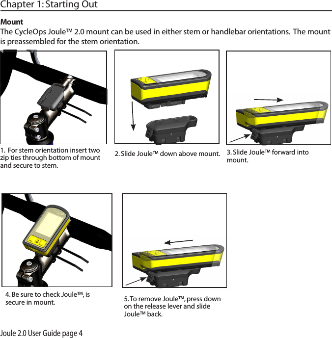 Joule 2.0 User Guide page 4Chapter 1: Starting Out3. Slide Joule&trade; forward into mount. 5. To remove Joule&trade;, press down on the release lever and slide Joule&trade; back. MountThe CycleOps Joule&trade; 2.0 mount can be used in either stem or handlebar orientations.  The mount is preassembled for the stem orientation.   1.  For stem orientation insert two zip ties through bottom of mount and secure to stem. 2. Slide Joule&trade; down above mount. 4. Be sure to check Joule&trade;, is secure in mount. 