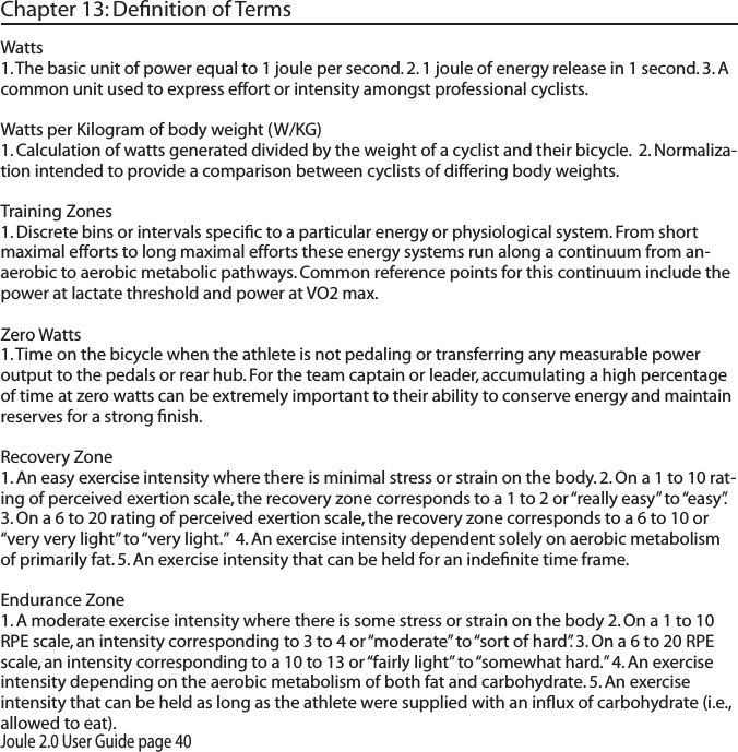 Joule 2.0 User Guide page 40Chapter 13: Deﬁnition of TermsWatts1. The basic unit of power equal to 1 joule per second. 2. 1 joule of energy release in 1 second. 3. A common unit used to express effort or intensity amongst professional cyclists. Watts per Kilogram of body weight (W/KG)  1. Calculation of watts generated divided by the weight of a cyclist and their bicycle.  2. Normaliza-tion intended to provide a comparison between cyclists of differing body weights.  Training Zones 1. Discrete bins or intervals speciﬁc to a particular energy or physiological system. From short maximal efforts to long maximal efforts these energy systems run along a continuum from an-aerobic to aerobic metabolic pathways. Common reference points for this continuum include the power at lactate threshold and power at VO2 max. Zero Watts 1. Time on the bicycle when the athlete is not pedaling or transferring any measurable power output to the pedals or rear hub. For the team captain or leader, accumulating a high percentage of time at zero watts can be extremely important to their ability to conserve energy and maintain reserves for a strong ﬁnish. Recovery Zone 1. An easy exercise intensity where there is minimal stress or strain on the body. 2. On a 1 to 10 rat-ing of perceived exertion scale, the recovery zone corresponds to a 1 to 2 or &ldquo;really easy&rdquo; to &ldquo;easy&rdquo;. 3. On a 6 to 20 rating of perceived exertion scale, the recovery zone corresponds to a 6 to 10 or &ldquo;very very light&rdquo; to &ldquo;very light.&rdquo;  4. An exercise intensity dependent solely on aerobic metabolism of primarily fat. 5. An exercise intensity that can be held for an indeﬁnite time frame.  Endurance Zone 1. A moderate exercise intensity where there is some stress or strain on the body 2. On a 1 to 10 RPE scale, an intensity corresponding to 3 to 4 or &ldquo;moderate&rdquo; to &ldquo;sort of hard&rdquo;. 3. On a 6 to 20 RPE scale, an intensity corresponding to a 10 to 13 or &ldquo;fairly light&rdquo; to &ldquo;somewhat hard.&rdquo; 4. An exercise intensity depending on the aerobic metabolism of both fat and carbohydrate. 5. An exercise intensity that can be held as long as the athlete were supplied with an inﬂux of carbohydrate (i.e., allowed to eat). 