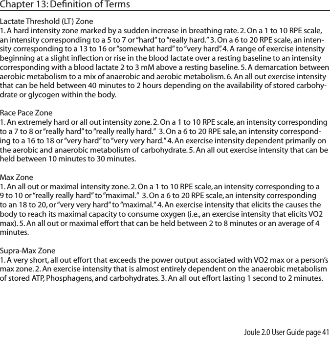 Joule 2.0 User Guide page 41Chapter 13: Deﬁnition of TermsLactate Threshold (LT) Zone 1. A hard intensity zone marked by a sudden increase in breathing rate. 2. On a 1 to 10 RPE scale, an intensity corresponding to a 5 to 7 or &ldquo;hard&rdquo; to &ldquo;really hard.&rdquo; 3. On a 6 to 20 RPE scale, an inten-sity corresponding to a 13 to 16 or &ldquo;somewhat hard&rdquo; to &ldquo;very hard&rdquo;. 4. A range of exercise intensity beginning at a slight inﬂection or rise in the blood lactate over a resting baseline to an intensity corresponding with a blood lactate 2 to 3 mM above a resting baseline. 5. A demarcation between aerobic metabolism to a mix of anaerobic and aerobic metabolism. 6. An all out exercise intensity that can be held between 40 minutes to 2 hours depending on the availability of stored carbohy-drate or glycogen within the body. Race Pace Zone 1. An extremely hard or all out intensity zone. 2. On a 1 to 10 RPE scale, an intensity corresponding to a 7 to 8 or &ldquo;really hard&rdquo; to &ldquo;really really hard.&rdquo;  3. On a 6 to 20 RPE sale, an intensity correspond-ing to a 16 to 18 or &ldquo;very hard&rdquo; to &ldquo;very very hard.&rdquo; 4. An exercise intensity dependent primarily on the aerobic and anaerobic metabolism of carbohydrate. 5. An all out exercise intensity that can be held between 10 minutes to 30 minutes. Max Zone 1. An all out or maximal intensity zone. 2. On a 1 to 10 RPE scale, an intensity corresponding to a 9 to 10 or &ldquo;really really hard&rdquo; to &ldquo;maximal.&rdquo;  3. On a 6 to 20 RPE scale, an intensity corresponding to an 18 to 20, or &ldquo;very very hard&rdquo; to &ldquo;maximal.&rdquo; 4. An exercise intensity that elicits the causes the body to reach its maximal capacity to consume oxygen (i.e., an exercise intensity that elicits VO2 max). 5. An all out or maximal effort that can be held between 2 to 8 minutes or an average of 4 minutes. Supra-Max Zone 1. A very short, all out effort that exceeds the power output associated with VO2 max or a person&rsquo;s max zone. 2. An exercise intensity that is almost entirely dependent on the anaerobic metabolism of stored ATP, Phosphagens, and carbohydrates. 3. An all out effort lasting 1 second to 2 minutes.  