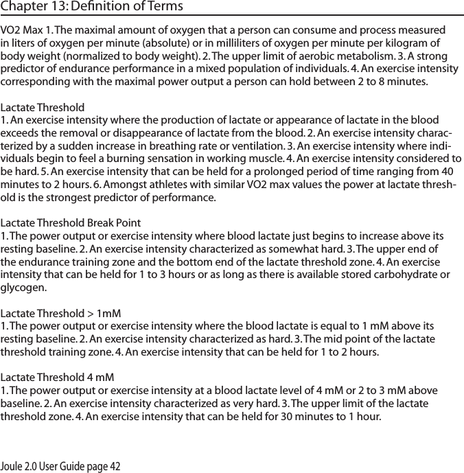 Joule 2.0 User Guide page 42Chapter 13: Deﬁnition of TermsVO2 Max 1. The maximal amount of oxygen that a person can consume and process measured in liters of oxygen per minute (absolute) or in milliliters of oxygen per minute per kilogram of body weight (normalized to body weight). 2. The upper limit of aerobic metabolism. 3. A strong predictor of endurance performance in a mixed population of individuals. 4. An exercise intensity corresponding with the maximal power output a person can hold between 2 to 8 minutes.  Lactate Threshold 1. An exercise intensity where the production of lactate or appearance of lactate in the blood exceeds the removal or disappearance of lactate from the blood. 2. An exercise intensity charac-terized by a sudden increase in breathing rate or ventilation. 3. An exercise intensity where indi-viduals begin to feel a burning sensation in working muscle. 4. An exercise intensity considered to be hard. 5. An exercise intensity that can be held for a prolonged period of time ranging from 40 minutes to 2 hours. 6. Amongst athletes with similar VO2 max values the power at lactate thresh-old is the strongest predictor of performance. Lactate Threshold Break Point 1. The power output or exercise intensity where blood lactate just begins to increase above its resting baseline. 2. An exercise intensity characterized as somewhat hard. 3. The upper end of the endurance training zone and the bottom end of the lactate threshold zone. 4. An exercise intensity that can be held for 1 to 3 hours or as long as there is available stored carbohydrate or glycogen. Lactate Threshold > 1mM 1. The power output or exercise intensity where the blood lactate is equal to 1 mM above its resting baseline. 2. An exercise intensity characterized as hard. 3. The mid point of the lactate threshold training zone. 4. An exercise intensity that can be held for 1 to 2 hours. Lactate Threshold 4 mM1. The power output or exercise intensity at a blood lactate level of 4 mM or 2 to 3 mM above baseline. 2. An exercise intensity characterized as very hard. 3. The upper limit of the lactate threshold zone. 4. An exercise intensity that can be held for 30 minutes to 1 hour. 