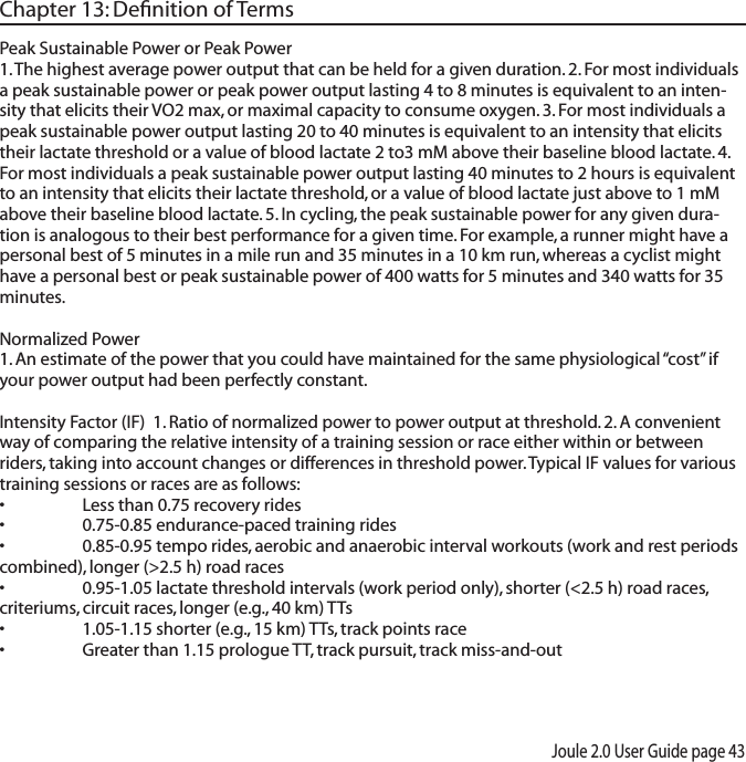 Joule 2.0 User Guide page 43Chapter 13: Deﬁnition of TermsPeak Sustainable Power or Peak Power 1. The highest average power output that can be held for a given duration. 2. For most individuals a peak sustainable power or peak power output lasting 4 to 8 minutes is equivalent to an inten-sity that elicits their VO2 max, or maximal capacity to consume oxygen. 3. For most individuals a peak sustainable power output lasting 20 to 40 minutes is equivalent to an intensity that elicits their lactate threshold or a value of blood lactate 2 to3 mM above their baseline blood lactate. 4. For most individuals a peak sustainable power output lasting 40 minutes to 2 hours is equivalent to an intensity that elicits their lactate threshold, or a value of blood lactate just above to 1 mM above their baseline blood lactate. 5. In cycling, the peak sustainable power for any given dura-tion is analogous to their best performance for a given time. For example, a runner might have a personal best of 5 minutes in a mile run and 35 minutes in a 10 km run, whereas a cyclist might have a personal best or peak sustainable power of 400 watts for 5 minutes and 340 watts for 35 minutes. Normalized Power 1. An estimate of the power that you could have maintained for the same physiological &ldquo;cost&rdquo; if your power output had been perfectly constant.  Intensity Factor (IF)  1. Ratio of normalized power to power output at threshold. 2. A convenient way of comparing the relative intensity of a training session or race either within or between riders, taking into account changes or differences in threshold power. Typical IF values for various training sessions or races are as follows:&bull; Lessthan0.75recoveryrides&bull; 0.75-0.85endurance-pacedtrainingrides&bull; 0.85-0.95temporides,aerobicandanaerobicintervalworkouts(workandrestperiodscombined), longer (>2.5 h) road races&bull; 0.95-1.05lactatethresholdintervals(workperiodonly),shorter(<2.5h)roadraces,criteriums, circuit races, longer (e.g., 40 km) TTs&bull; 1.05-1.15shorter(e.g.,15km)TTs,trackpointsrace&bull; Greaterthan1.15prologueTT,trackpursuit,trackmiss-and-out