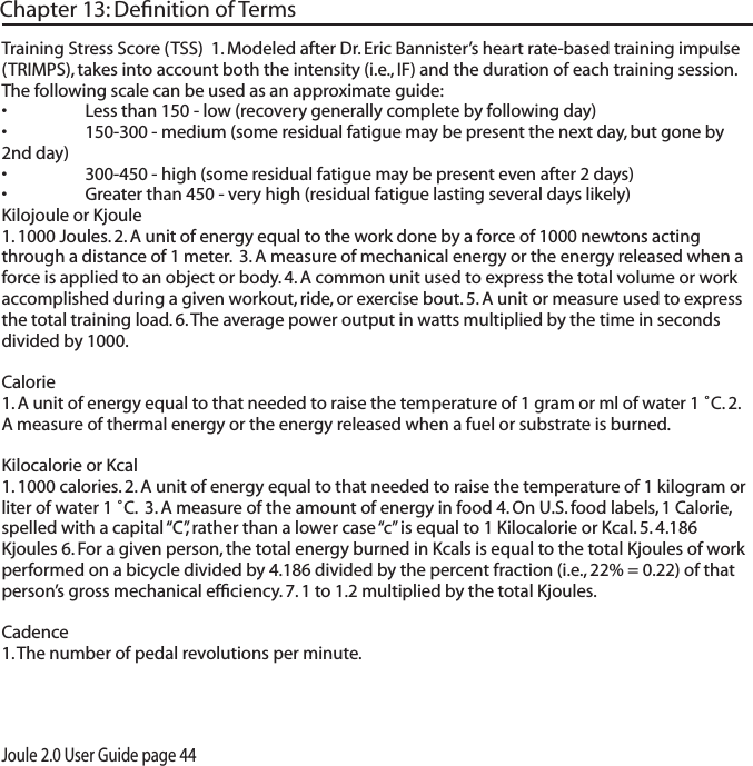 Joule 2.0 User Guide page 44Chapter 13: Deﬁnition of TermsTraining Stress Score (TSS)  1. Modeled after Dr. Eric Bannister&rsquo;s heart rate-based training impulse (TRIMPS), takes into account both the intensity (i.e., IF) and the duration of each training session.  The following scale can be used as an approximate guide:&bull; Lessthan150-low(recoverygenerallycompletebyfollowingday)&bull; 150-300-medium(someresidualfatiguemaybepresentthenextday,butgoneby2nd day)&bull; 300-450-high(someresidualfatiguemaybepresentevenafter2days)&bull; Greaterthan450-veryhigh(residualfatiguelastingseveraldayslikely)Kilojoule or Kjoule 1. 1000 Joules. 2. A unit of energy equal to the work done by a force of 1000 newtons acting through a distance of 1 meter.  3. A measure of mechanical energy or the energy released when a force is applied to an object or body. 4. A common unit used to express the total volume or work accomplished during a given workout, ride, or exercise bout. 5. A unit or measure used to express the total training load. 6. The average power output in watts multiplied by the time in seconds divided by 1000. Calorie 1. A unit of energy equal to that needed to raise the temperature of 1 gram or ml of water 1 ˚C. 2. A measure of thermal energy or the energy released when a fuel or substrate is burned. Kilocalorie or Kcal 1. 1000 calories. 2. A unit of energy equal to that needed to raise the temperature of 1 kilogram or liter of water 1 ˚C.  3. A measure of the amount of energy in food 4. On U.S. food labels, 1 Calorie, spelled with a capital &ldquo;C&rdquo;, rather than a lower case &ldquo;c&rdquo; is equal to 1 Kilocalorie or Kcal. 5. 4.186 Kjoules 6. For a given person, the total energy burned in Kcals is equal to the total Kjoules of work performed on a bicycle divided by 4.186 divided by the percent fraction (i.e., 22% = 0.22) of that person&rsquo;s gross mechanical efﬁciency. 7. 1 to 1.2 multiplied by the total Kjoules. Cadence 1. The number of pedal revolutions per minute. 