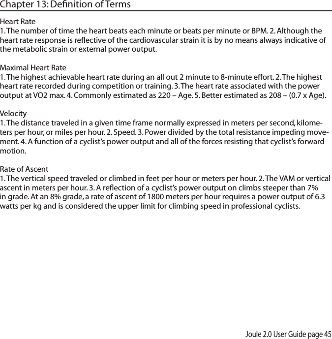 Joule 2.0 User Guide page 45Chapter 13: Deﬁnition of TermsHeart Rate  1. The number of time the heart beats each minute or beats per minute or BPM. 2. Although the heart rate response is reﬂective of the cardiovascular strain it is by no means always indicative of the metabolic strain or external power output. Maximal Heart Rate1. The highest achievable heart rate during an all out 2 minute to 8-minute effort. 2. The highest heart rate recorded during competition or training. 3. The heart rate associated with the power output at VO2 max. 4. Commonly estimated as 220 &ndash; Age. 5. Better estimated as 208 &ndash; (0.7 x Age). Velocity 1. The distance traveled in a given time frame normally expressed in meters per second, kilome-ters per hour, or miles per hour. 2. Speed. 3. Power divided by the total resistance impeding move-ment. 4. A function of a cyclist&rsquo;s power output and all of the forces resisting that cyclist&rsquo;s forward motion. Rate of Ascent 1. The vertical speed traveled or climbed in feet per hour or meters per hour. 2. The VAM or vertical ascent in meters per hour. 3. A reﬂection of a cyclist&rsquo;s power output on climbs steeper than 7% in grade. At an 8% grade, a rate of ascent of 1800 meters per hour requires a power output of 6.3 watts per kg and is considered the upper limit for climbing speed in professional cyclists. 