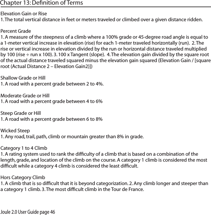 Joule 2.0 User Guide page 46Chapter 13: Deﬁnition of TermsElevation Gain or Rise 1. The total vertical distance in feet or meters traveled or climbed over a given distance ridden. Percent Grade 1. A measure of the steepness of a climb where a 100% grade or 45-degree road angle is equal to a 1-meter vertical increase in elevation (rise) for each 1-meter traveled horizontally (run).  2. The rise or vertical increase in elevation divided by the run or horizontal distance traveled multiplied by 100 (rise &divide; run x 100). 3. 100 x Tangent (slope).  4. The elevation gain divided by the square root of the actual distance traveled squared minus the elevation gain squared (Elevation Gain / [square root (Actual Distance 2 &ndash; Elevation Gain2)]) Shallow Grade or Hill 1. A road with a percent grade between 2 to 4%.Moderate Grade or Hill 1. A road with a percent grade between 4 to 6%Steep Grade or Hill 1. A road with a percent grade between 6 to 8%Wicked Steep 1. Any road, trail, path, climb or mountain greater than 8% in grade. Category 1 to 4 Climb 1. A rating system used to rank the difﬁculty of a climb that is based on a combination of the length, grade, and location of the climb on the course. A category 1 climb is considered the most difﬁcult while a category 4 climb is considered the least difﬁcult. Hors Category Climb 1. A climb that is so difﬁcult that it is beyond categorization. 2. Any climb longer and steeper than a category 1 climb. 3. The most difﬁcult climb in the Tour de France.  
