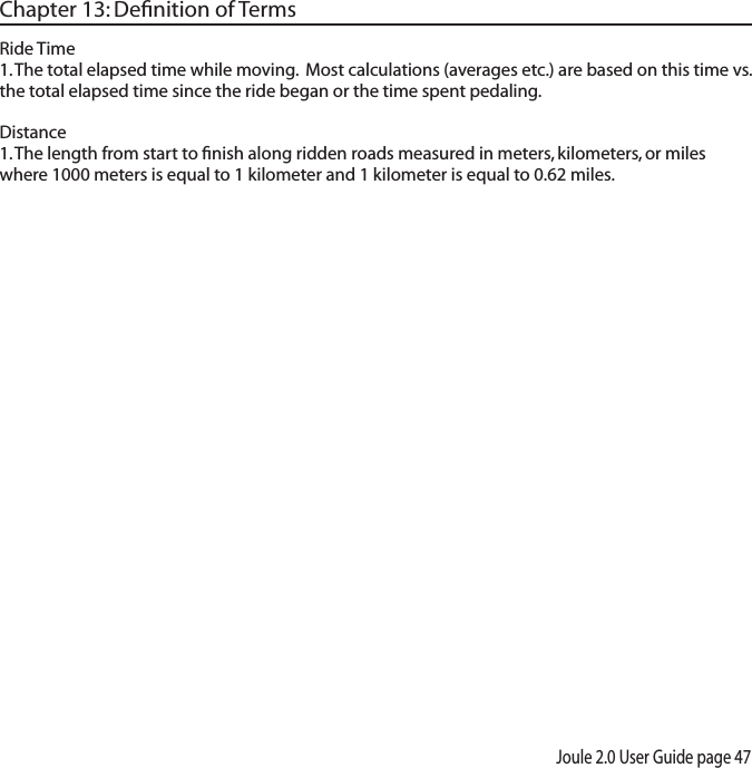 Joule 2.0 User Guide page 47Chapter 13: Deﬁnition of TermsRide Time 1. The total elapsed time while moving.  Most calculations (averages etc.) are based on this time vs. the total elapsed time since the ride began or the time spent pedaling.  Distance 1. The length from start to ﬁnish along ridden roads measured in meters, kilometers, or miles where 1000 meters is equal to 1 kilometer and 1 kilometer is equal to 0.62 miles. 