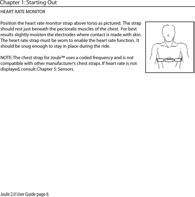 Joule 2.0 User Guide page 6HEART RATE MONITORPosition the heart rate monitor strap above torso as pictured.  The strap should rest just beneath the pectoralis muscles of the chest.  For best results slightly moisten the electrodes where contact is made with skin.  The heart rate strap must be worn to enable the heart rate function.  It should be snug enough to stay in place during the ride.NOTE: The chest strap for Joule&trade; uses a coded frequency and is not compatible with other manufacturer&rsquo;s chest straps. If heart rate is not displayed, consult Chapter 5: Sensors.Chapter 1: Starting Out