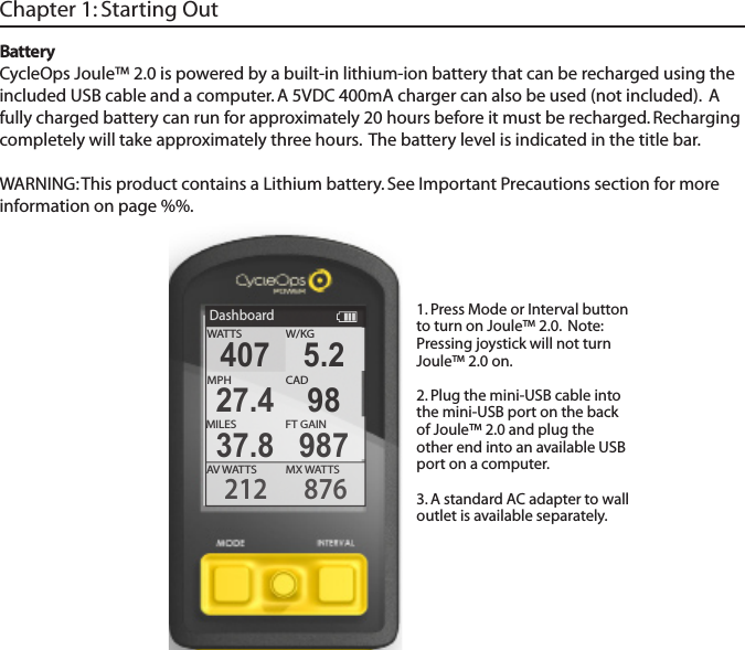 BatteryCycleOps Joule&trade; 2.0 is powered by a built-in lithium-ion battery that can be recharged using the included USB cable and a computer. A 5VDC 400mA charger can also be used (not included).  A fully charged battery can run for approximately 20 hours before it must be recharged. Recharging completely will take approximately three hours.  The battery level is indicated in the title bar. WARNING: This product contains a Lithium battery. See Important Precautions section for more information on page %%.Chapter 1: Starting OutDashboardW/KGMX WATTSAV WATTS212 876407 5.2MPHCAD27.4 98MILES FT GAIN37.8 987WATTS1. Press Mode or Interval button to turn on Joule&trade; 2.0.  Note: Pressing joystick will not turn Joule&trade; 2.0 on.2. Plug the mini-USB cable into the mini-USB port on the back of Joule&trade; 2.0 and plug the other end into an available USB port on a computer. 3. A standard AC adapter to wall outlet is available separately. 