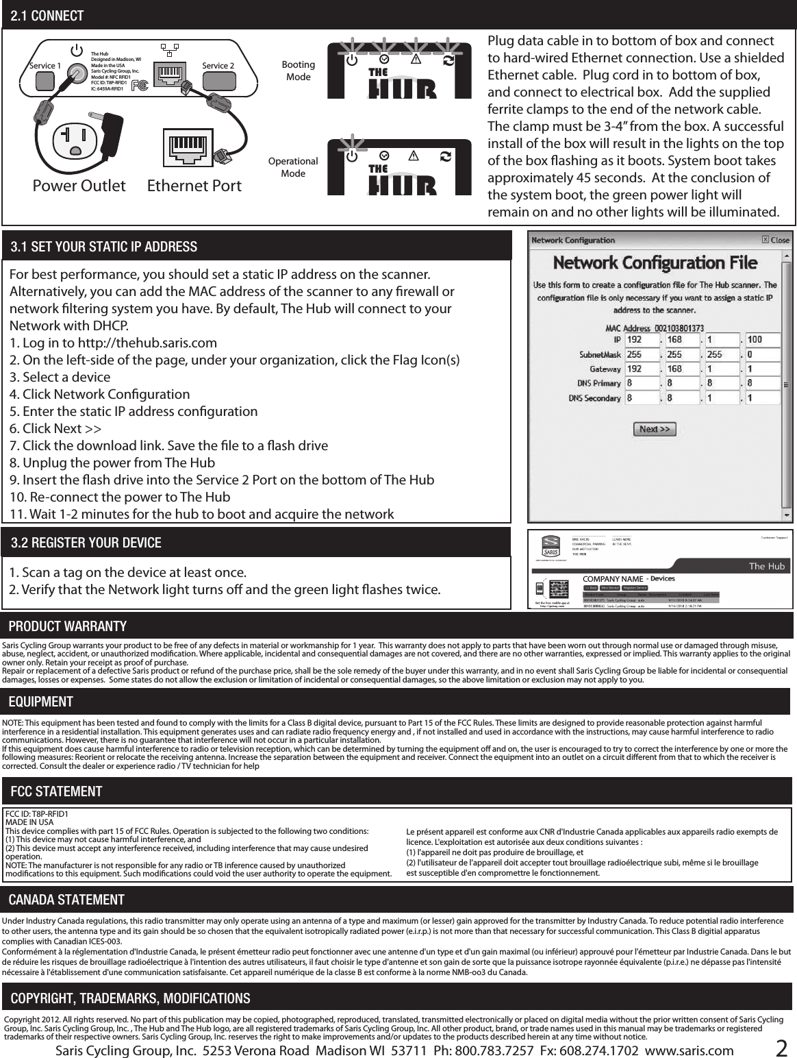 2PRODUCT WARRANTYEQUIPMENTSaris Cycling Group warrants your product to be free of any defects in material or workmanship for 1 year.  This warranty does not apply to parts that have been worn out through normal use or damaged through misuse, abuse, neglect, accident, or unauthorized modication. Where applicable, incidental and consequential damages are not covered, and there are no other warranties, expressed or implied. This warranty applies to the original owner only. Retain your receipt as proof of purchase.Repair or replacement of a defective Saris product or refund of the purchase price, shall be the sole remedy of the buyer under this warranty, and in no event shall Saris Cycling Group be liable for incidental or consequential damages, losses or expenses.  Some states do not allow the exclusion or limitation of incidental or consequential damages, so the above limitation or exclusion may not apply to you.NOTE: This equipment has been tested and found to comply with the limits for a Class B digital device, pursuant to Part 15 of the FCC Rules. These limits are designed to provide reasonable protection against harmful interference in a residential installation. This equipment generates uses and can radiate radio frequency energy and , if not installed and used in accordance with the instructions, may cause harmful interference to radio communications. However, there is no guarantee that interference will not occur in a particular installation. If this equipment does cause harmful interference to radio or television reception, which can be determined by turning the equipment o and on, the user is encouraged to try to correct the interference by one or more the following measures: Reorient or relocate the receiving antenna. Increase the separation between the equipment and receiver. Connect the equipment into an outlet on a circuit dierent from that to which the receiver is corrected. Consult the dealer or experience radio / TV technician for helpFCC STATEMENTFCC ID: T8P-RFID1MADE IN USAThis device complies with part 15 of FCC Rules. Operation is subjected to the following two conditions:(1) This device may not cause harmful interference, and (2) This device must accept any interference received, including interference that may cause undesired operation.NOTE: The manufacturer is not responsible for any radio or TB inference caused by unauthorized modications to this equipment. Such modications could void the user authority to operate the equipment.CANADA STATEMENTCopyright 2012. All rights reserved. No part of this publication may be copied, photographed, reproduced, translated, transmitted electronically or placed on digital media without the prior written consent of Saris Cycling Group, Inc. Saris Cycling Group, Inc. , The Hub and The Hub logo, are all registered trademarks of Saris Cycling Group, Inc. All other product, brand, or trade names used in this manual may be trademarks or registered trademarks of their respective owners. Saris Cycling Group, Inc. reserves the right to make improvements and/or updates to the products described herein at any time without notice.COPYRIGHT, TRADEMARKS, MODIFICATIONS2.1 CONNECTThe HubDesigned in Madison, WIMade in the USASaris Cycling Group, Inc.Model #: NFC RFID1FCC ID: T8P-RFID1IC: 6459A-RFID1Service 2Service 1Power Outlet Ethernet PortPlug data cable in to bottom of box and connect to hard-wired Ethernet connection. Use a shielded Ethernet cable.  Plug cord in to bottom of box, and connect to electrical box.  Add the supplied ferrite clamps to the end of the network cable. The clamp must be 3-4&rdquo; from the box. A successful install of the box will result in the lights on the top of the box ashing as it boots. System boot takes approximately 45 seconds.  At the conclusion of the system boot, the green power light will remain on and no other lights will be illuminated.   HUBTHEBooting ModeHUBTHEOperational Mode3.2 REGISTER YOUR DEVICE 1. Scan a tag on the device at least once.2. Verify that the Network light turns o and the green light ashes twice.For best performance, you should set a static IP address on the scanner.  Alternatively, you can add the MAC address of the scanner to any rewall or network ltering system you have. By default, The Hub will connect to your Network with DHCP. 1. Log in to http://thehub.saris.com2. On the left-side of the page, under your organization, click the Flag Icon(s)3. Select a device4. Click Network Conguration5. Enter the static IP address conguration6. Click Next >>7. Click the download link. Save the le to a ash drive8. Unplug the power from The Hub9. Insert the ash drive into the Service 2 Port on the bottom of The Hub10. Re-connect the power to The Hub11. Wait 1-2 minutes for the hub to boot and acquire the network3.1 SET YOUR STATIC IP ADDRESS COMPANY NAMESaris Cycling Group, Inc.  5253 Verona Road  Madison WI  53711  Ph: 800.783.7257  Fx: 608.274.1702  www.saris.comLe pr&eacute;sent appareil est conforme aux CNR d'Industrie Canada applicables aux appareils radio exempts de licence. L'exploitation est autoris&eacute;e aux deux conditions suivantes :(1) l'appareil ne doit pas produire de brouillage, et (2) l'utilisateur de l'appareil doit accepter tout brouillage radio&eacute;lectrique subi, m&ecirc;me si le brouillage est susceptible d'en compromettre le fonctionnement.Under Industry Canada regulations, this radio transmitter may only operate using an antenna of a type and maximum (or lesser) gain approved for the transmitter by Industry Canada. To reduce potential radio interference to other users, the antenna type and its gain should be so chosen that the equivalent isotropically radiated power (e.i.r.p.) is not more than that necessary for successful communication. This Class B digitial apparatus complies with Canadian ICES-003.Conform&eacute;ment &agrave; la r&eacute;glementation d'Industrie Canada, le pr&eacute;sent &eacute;metteur radio peut fonctionner avec une antenne d'un type et d'un gain maximal (ou inf&eacute;rieur) approuv&eacute; pour l'&eacute;metteur par Industrie Canada. Dans le but de r&eacute;duire les risques de brouillage radio&eacute;lectrique &agrave; l'intention des autres utilisateurs, il faut choisir le type d'antenne et son gain de sorte que la puissance isotrope rayonn&eacute;e &eacute;quivalente (p.i.r.e.) ne d&eacute;passe pas l'intensit&eacute; n&eacute;cessaire &agrave; l'&eacute;tablissement d'une communication satisfaisante. Cet appareil num&eacute;rique de la classe B est conforme &agrave; la norme NMB-oo3 du Canada.