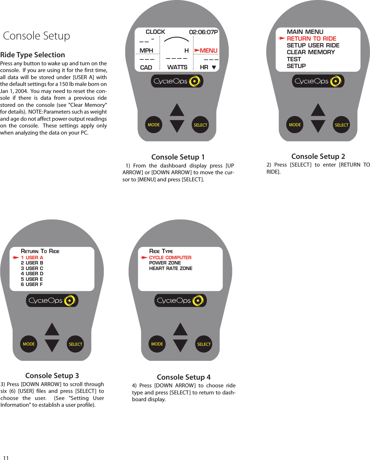 11SELECTMODEConsole Setup 11) From the dashboard display press [UPARROW] or [DOWN ARROW] to move the cur-sor to [MENU] and press [SELECT].CLOCK 02:06:07PMPHCADMENUWATTS HRHConsole SetupSELECTMODEConsole Setup 22)  Press [SELECT]  to enter [RETURN TORIDE].MAIN MENURETURN TO RIDESETUP USER RIDECLEAR MEMORYTESTSETUPSELECTMODEConsole Setup 33) Press [DOWN ARROW] to scroll throughsix (6) [USER] files and press [SELECT]  tochoose  the user.  (See "Setting UserInformation" to establish a user profile).RETURN TORIDE1 USER A2 USER B3 USER C4 USER D5 USER E6 USER FConsole Setup 44)  Press [DOWN ARROW]  to  choose ridetype and press [SELECT] to return to dash-board display.Ride Type SelectionPress any button to wake up and turn on theconsole.  If you are using it for the first time,all data will be stored under [USER A] withthe default settings for a 150 lb male born onJan 1, 2004.  You may need to reset the con-sole if there is data from a previous ridestored on the  console (see "Clear Memory"for details).  NOTE: Parameters such as weightand age do not affect power output readingson  the  console.  These settings apply onlywhen analyzing the data on your PC. SELECTMODERIDE TYPECYCLE COMPUTERPOWER ZONEHEART RATE ZONE