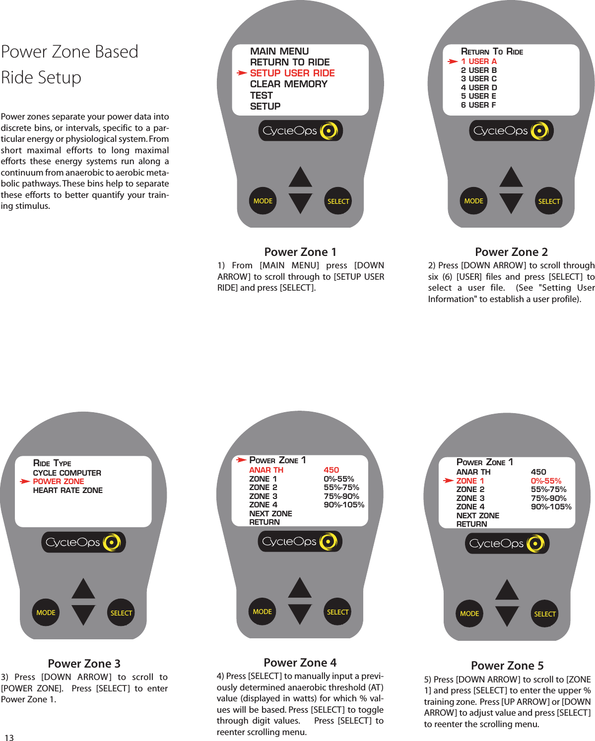 13Power Zone 55) Press [DOWN ARROW] to scroll to [ZONE1] and press [SELECT] to enter the upper %training zone.  Press [UP ARROW] or [DOWNARROW] to adjust value and press [SELECT]to reenter the scrolling menu. SELECTMODEPower Zone 44) Press [SELECT] to manually input a previ-ously determined anaerobic threshold (AT)value (displayed in watts) for which % val-ues will be based. Press [SELECT] to togglethrough digit values.    Press [SELECT]  toreenter scrolling menu.Power Zone 22) Press [DOWN ARROW] to scroll throughsix (6) [USER] files and press [SELECT]  toselect a user file.  (See "Setting UserInformation" to establish a user profile).Power Zone 33)  Press [DOWN ARROW]  to scroll  to[POWER ZONE].  Press [SELECT]  to enterPower Zone 1.SELECTMODERETURN TORIDE1 USER A2 USER B3 USER C4 USER D5 USER E6 USER FSELECTMODERIDE TYPECYCLE COMPUTERPOWER ZONEHEART RATE ZONEPOWER ZONE 1ANAR TH 450ZONE 1 0%-55%ZONE 2 55%-75%ZONE 3 75%-90%ZONE 4 90%-105%NEXT ZONERETURNSELECTMODEPOWER ZONE 1ANAR TH 450ZONE 1 0%-55%ZONE 2 55%-75%ZONE 3 75%-90%ZONE 4 90%-105%NEXT ZONERETURNSELECTMODEPower Zone 11) From [MAIN MENU] press [DOWNARROW] to scroll through to [SETUP USERRIDE] and press [SELECT].MAIN MENURETURN TO RIDESETUP USER RIDECLEAR MEMORYTESTSETUPPower Zone Based Ride SetupPower zones separate your power data intodiscrete bins, or intervals, specific to a par-ticular energy or physiological system. Fromshort maximal efforts  to long maximalefforts  these energy systems run along acontinuum from anaerobic to aerobic meta-bolic pathways. These bins help to separatethese efforts  to better quantify your train-ing stimulus.