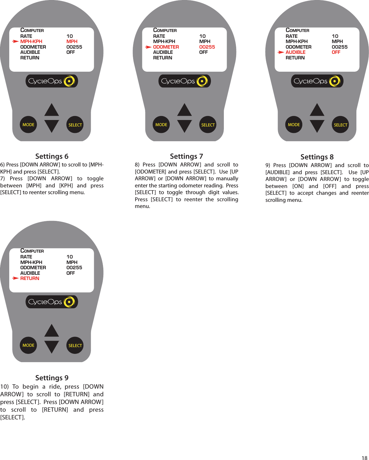 18Settings 910) To begin a ride, press [DOWNARROW]  to scroll  to [RETURN] andpress [SELECT].  Press [DOWN ARROW]to scroll  to [RETURN] and press[SELECT].Settings 89)  Press [DOWN ARROW] and scroll  to[AUDIBLE] and press [SELECT].  Use [UPARROW] or [DOWN ARROW]  to  togglebetween [ON] and [OFF] and press[SELECT]  to accept changes and reenterscrolling menu. Settings 66) Press [DOWN ARROW] to scroll to [MPH-KPH] and press [SELECT].7)  Press [DOWN ARROW]  to  togglebetween [MPH] and [KPH] and press[SELECT] to reenter scrolling menu.Settings 78)  Press [DOWN ARROW] and scroll  to[ODOMETER] and press [SELECT].  Use [UPARROW] or [DOWN ARROW]  to manuallyenter the starting odometer reading.  Press[SELECT]  to  toggle  through digit values.Press [SELECT]  to reenter  the scrollingmenu.SELECTMODECOMPUTERRATE 10MPH-KPH MPHODOMETER 00255AUDIBLE OFFRETURNSELECTMODECOMPUTERRATE 10MPH-KPH MPHODOMETER 00255AUDIBLE OFFRETURNSELECTMODECOMPUTERRATE 10MPH-KPH MPHODOMETER 00255AUDIBLE OFFRETURNSELECTMODECOMPUTERRATE 10MPH-KPH MPHODOMETER 00255AUDIBLE OFFRETURN