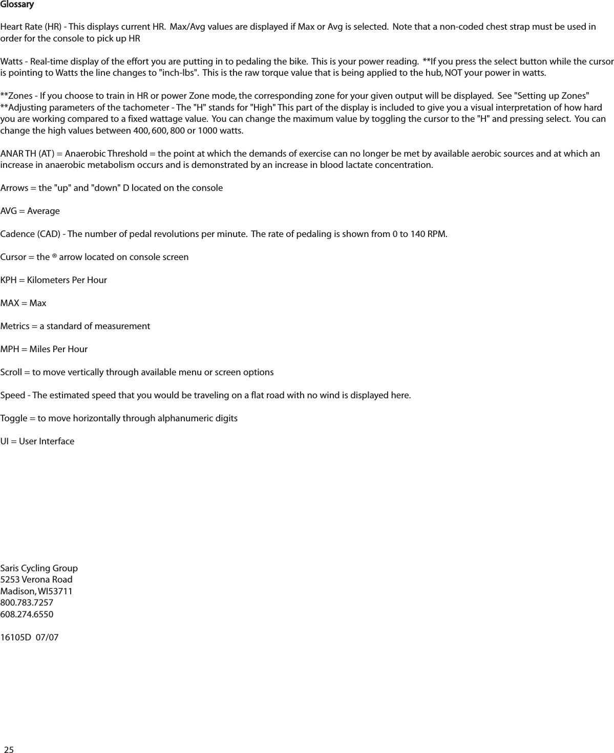 25GlossaryHeart Rate (HR) - This displays current HR.  Max/Avg values are displayed if Max or Avg is selected.  Note that a non-coded chest strap must be used inorder for the console to pick up HRWatts - Real-time display of the effort you are putting in to pedaling the bike.  This is your power reading.  **If you press the select button while the cursoris pointing to Watts the line changes to "inch-lbs".  This is the raw torque value that is being applied to the hub, NOT your power in watts.  **Zones - If you choose to train in HR or power Zone mode, the corresponding zone for your given output will be displayed.  See "Setting up Zones" **Adjusting parameters of the tachometer - The "H" stands for "High" This part of the display is included to give you a visual interpretation of how hardyou are working compared to a fixed wattage value.  You can change the maximum value by toggling the cursor to the "H" and pressing select.  You canchange the high values between 400, 600, 800 or 1000 watts.ANAR TH (AT) = Anaerobic Threshold = the point at which the demands of exercise can no longer be met by available aerobic sources and at which anincrease in anaerobic metabolism occurs and is demonstrated by an increase in blood lactate concentration.Arrows = the "up" and "down" D located on the consoleAVG = AverageCadence (CAD) - The number of pedal revolutions per minute.  The rate of pedaling is shown from 0 to 140 RPM.Cursor = the &reg; arrow located on console screenKPH = Kilometers Per HourMAX = MaxMetrics = a standard of measurementMPH = Miles Per HourScroll = to move vertically through available menu or screen optionsSpeed - The estimated speed that you would be traveling on a flat road with no wind is displayed here.Toggle = to move horizontally through alphanumeric digitsUI = User InterfaceSaris Cycling Group5253 Verona RoadMadison, WI53711800.783.7257608.274.655016105D  07/07