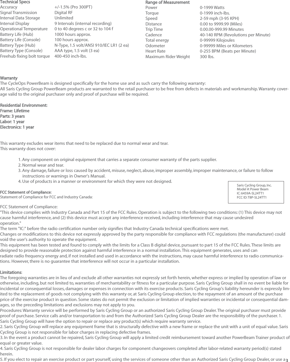 3Technical SpecsAccuracy +/-1.5% (Pro 300PT)Signal TransmissionDigital RFInterval Data StorageUnlimitedInterval Display 9 Intervals (internal recording)Operational Temperature0 to 40 degrees c or 32 to 104 fBattery Life (Hub) 1000 hours approx.Battery Life (Console) 100 hours approx.Battery Type (Hub) N-Type, 1.5 volt/ANSI 910/IEC LR1 (2 ea)Battery Type (Console) AAA type, 1.5 volt (3 ea)Freehub fixing bolt torque400-450 inch-lbs.WarrantyThe CycleOps PowerBeam is designed specifically for the home use and as such carry the following warranty:All Saris Cycling Group PowerBeam products are warranted to the retail purchaser to be free from defects in materials and workmanship. Warranty cover-age valid to the original purchaser only and proof of purchase will be required.Residential Environment:Frame: LifetimeParts: 3 yearsLabor: 1 yearElectronics: 1 yearThis warranty excludes wear items that need to be replaced due to normal wear and tear.This warranty does not cover:1. Any component on original equipment that carries a separate consumer warranty of the parts supplier.2. Normal wear and tear.3. Any damage, failure or loss caused by accident, misuse, neglect, abuse, improper assembly, improper maintenance, or failure to follow instructions or warnings in Owner's Manual.4. Use of products in a manner or environment for which they were not designed.FCC Statement of Compliance:Statement of Compliance for FCC and Industry Canada:FCC Statement of Compliance:"This device complies with Industry Canada and Part 15 of the FCC Rules. Operation is subject to the following two conditions: (1) This device may notcause harmful interference, and (2) this device must accept any interference received, including interference that may cause undesiredoperation."The term "IC:" before the radio certification number only signifies that Industry Canada technical specifications were met.Changes or modifications to this device not expressly approved by the party responsible for compliance with FCC regulations (the manufacturer) couldvoid the user's authority to operate the equipment.This equipment has been tested and found to comply with the limits for a Class B digital device, pursuant to part 15 of the FCC Rules. These limits aredesigned to provide reasonable protection against harmful interference in a normal installation. This equipment generates, uses and canradiate radio frequency energy and, if not installed and used in accordance with the instructions, may cause harmful interference to radio communica-tions. However, there is no guarantee that interference will not occur in a particular installation.Limitations:The foregoing warranties are in lieu of and exclude all other warranties not expressly set forth herein, whether express or implied by operation of law orotherwise, including, but not limited to, warranties of merchantability or fitness for a particular purpose. Saris Cycling Group shall in no event be liable forincidental or consequential losses, damages or expenses in connection with its exercise products. Saris Cycling Group's liability hereunder is expressly lim-ited to the replacement of goods not complying with this warranty or, at Saris Cycling Group election, to the repayment of an amount of the purchaseprice of the exercise product in question. Some states do not permit the exclusion or limitation of implied warranties or incidental or consequential dam-ages, so the preceding limitations and exclusions may not apply to you.Procedures: Warranty service will be performed by Saris Cycling Group or an authorized Saris Cycling Group Dealer. The original purchaser must provideproof of purchase. Service calls and/or transportation to and from the Authorized Saris Cycling Group Dealer are the responsibility of the purchaser. 1.Saris Cycling Group will have the option to repair or replace any product(s) which require warranty service.2. Saris Cycling Group will replace any equipment frame that is structurally defective with a new frame or replace the unit with a unit of equal value. SarisCycling Group is not responsible for labor charges in replacing defective frames.3. In the event a product cannot be repaired, Saris Cycling Group will apply a limited credit reimbursement toward another PowerBeam Trainer product ofequal or greater value.4. Saris Cycling Group is not responsible for dealer labor charges for component changeovers completed after labor-related warranty period(s) statedherein.5. If you elect to repair an exercise product or part yourself, using the services of someone other than an Authorized Saris Cycling Group Dealer, or use aRange of MeasurementPower 0-1999 WattsTorque0-1999 inch-lbs.Speed 2-59 mph (3-95 KPH)Distance0.00 to 9999.99 (Miles)Trip Time0.00.00-999.99 MinutesCadence40-140 RPM (Revolutions per Minute)Total energy 0-99999 KilojoulesOdometer 0-99999 Miles or KilometersHeart Rate0-255 BPM (Beats per Minute)Maximum Rider Weight 300 lbs.Saris Cycling Group, Inc.   Model #: Power BeamIC: 6459A-SL24TT1FCC ID: T8P-SL24TT1
