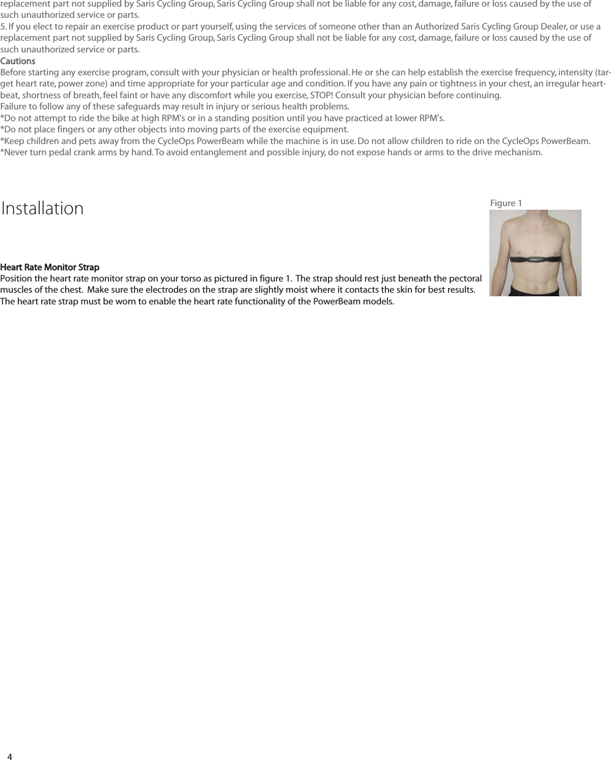4replacement part not supplied by Saris Cycling Group, Saris Cycling Group shall not be liable for any cost, damage, failure or loss caused by the use ofsuch unauthorized service or parts.5. If you elect to repair an exercise product or part yourself, using the services of someone other than an Authorized Saris Cycling Group Dealer, or use areplacement part not supplied by Saris Cycling Group, Saris Cycling Group shall not be liable for any cost, damage, failure or loss caused by the use ofsuch unauthorized service or parts.CautionsBefore starting any exercise program, consult with your physician or health professional. He or she can help establish the exercise frequency, intensity (tar-get heart rate, power zone) and time appropriate for your particular age and condition. If you have any pain or tightness in your chest, an irregular heart-beat, shortness of breath, feel faint or have any discomfort while you exercise, STOP! Consult your physician before continuing.Failure to follow any of these safeguards may result in injury or serious health problems.*Do not attempt to ride the bike at high RPM's or in a standing position until you have practiced at lower RPM's.*Do not place fingers or any other objects into moving parts of the exercise equipment.*Keep children and pets away from the CycleOps PowerBeam while the machine is in use. Do not allow children to ride on the CycleOps PowerBeam. *Never turn pedal crank arms by hand. To avoid entanglement and possible injury, do not expose hands or arms to the drive mechanism.Heart Rate Monitor StrapPosition the heart rate monitor strap on your torso as pictured in figure 1.  The strap should rest just beneath the pectoralmuscles of the chest.  Make sure the electrodes on the strap are slightly moist where it contacts the skin for best results.The heart rate strap must be worn to enable the heart rate functionality of the PowerBeam models.Installation Figure 1
